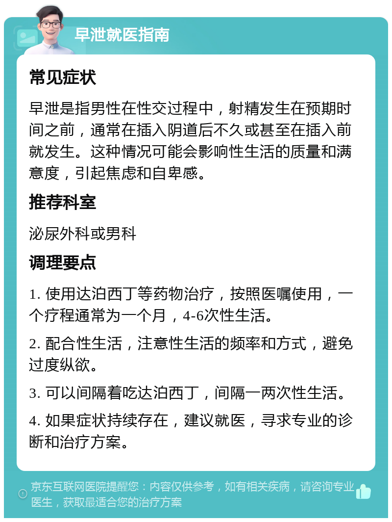 早泄就医指南 常见症状 早泄是指男性在性交过程中，射精发生在预期时间之前，通常在插入阴道后不久或甚至在插入前就发生。这种情况可能会影响性生活的质量和满意度，引起焦虑和自卑感。 推荐科室 泌尿外科或男科 调理要点 1. 使用达泊西丁等药物治疗，按照医嘱使用，一个疗程通常为一个月，4-6次性生活。 2. 配合性生活，注意性生活的频率和方式，避免过度纵欲。 3. 可以间隔着吃达泊西丁，间隔一两次性生活。 4. 如果症状持续存在，建议就医，寻求专业的诊断和治疗方案。