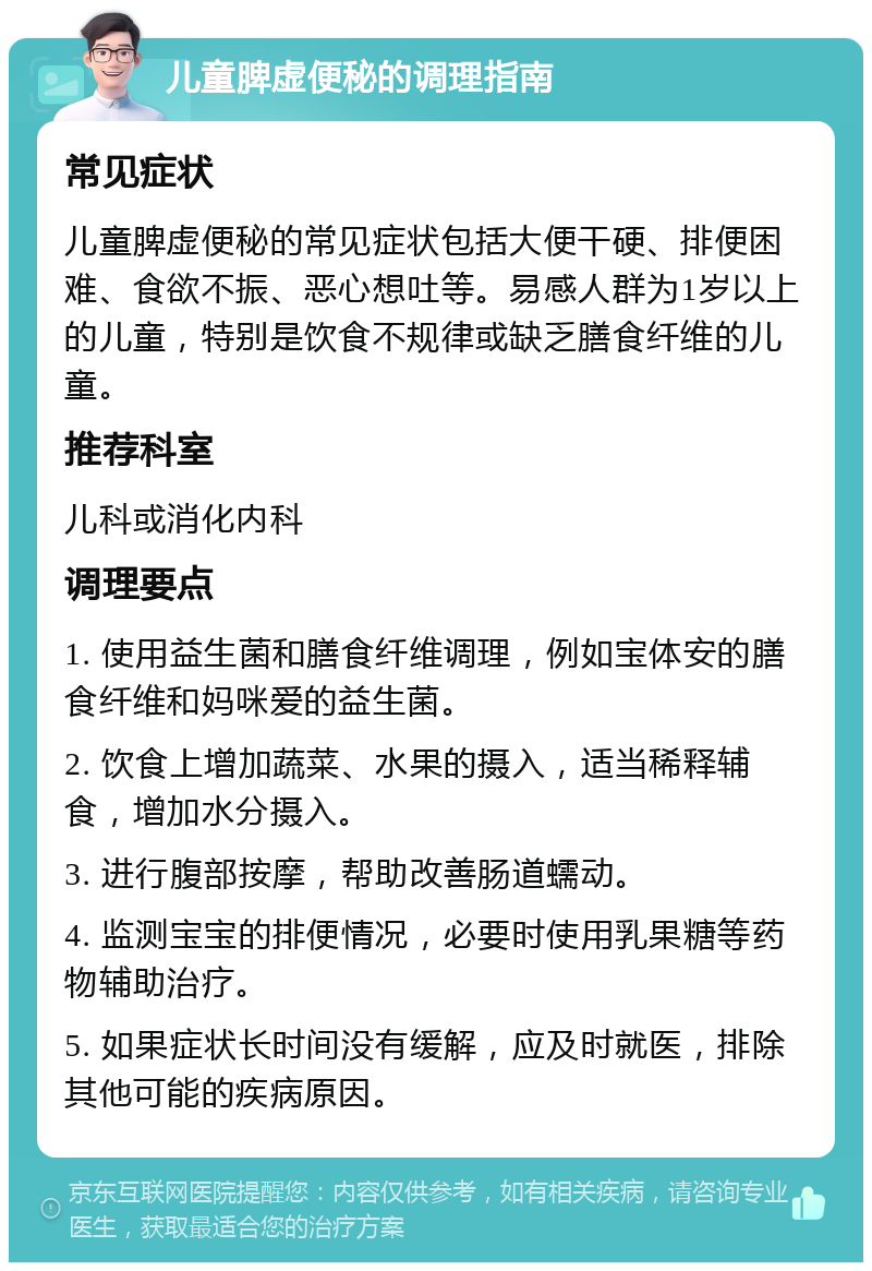 儿童脾虚便秘的调理指南 常见症状 儿童脾虚便秘的常见症状包括大便干硬、排便困难、食欲不振、恶心想吐等。易感人群为1岁以上的儿童，特别是饮食不规律或缺乏膳食纤维的儿童。 推荐科室 儿科或消化内科 调理要点 1. 使用益生菌和膳食纤维调理，例如宝体安的膳食纤维和妈咪爱的益生菌。 2. 饮食上增加蔬菜、水果的摄入，适当稀释辅食，增加水分摄入。 3. 进行腹部按摩，帮助改善肠道蠕动。 4. 监测宝宝的排便情况，必要时使用乳果糖等药物辅助治疗。 5. 如果症状长时间没有缓解，应及时就医，排除其他可能的疾病原因。