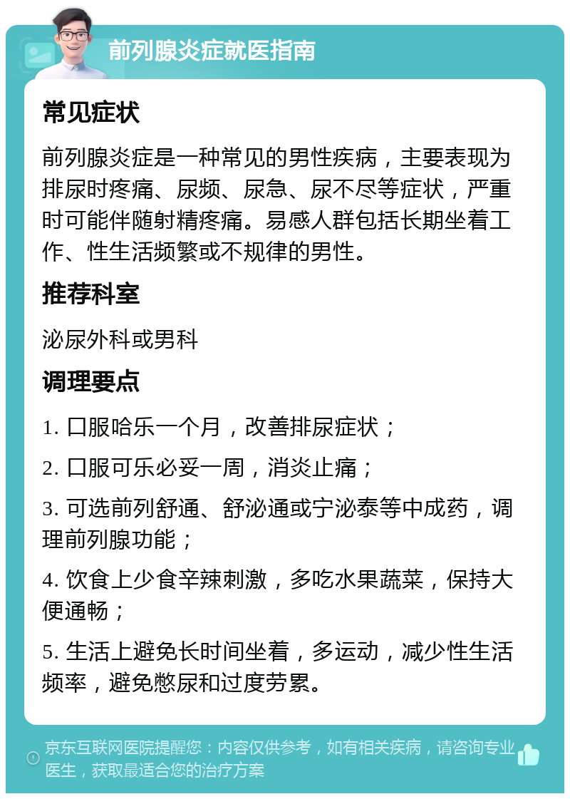 前列腺炎症就医指南 常见症状 前列腺炎症是一种常见的男性疾病，主要表现为排尿时疼痛、尿频、尿急、尿不尽等症状，严重时可能伴随射精疼痛。易感人群包括长期坐着工作、性生活频繁或不规律的男性。 推荐科室 泌尿外科或男科 调理要点 1. 口服哈乐一个月，改善排尿症状； 2. 口服可乐必妥一周，消炎止痛； 3. 可选前列舒通、舒泌通或宁泌泰等中成药，调理前列腺功能； 4. 饮食上少食辛辣刺激，多吃水果蔬菜，保持大便通畅； 5. 生活上避免长时间坐着，多运动，减少性生活频率，避免憋尿和过度劳累。