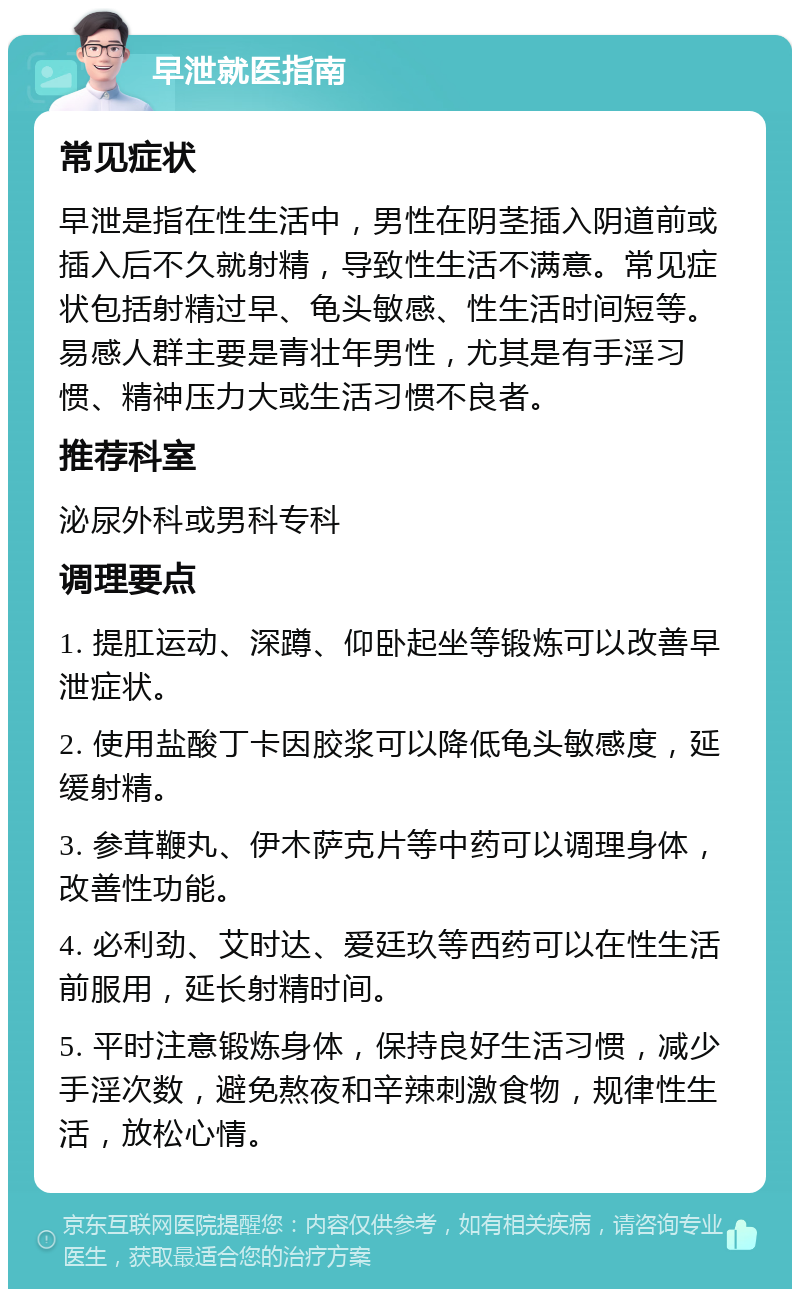 早泄就医指南 常见症状 早泄是指在性生活中，男性在阴茎插入阴道前或插入后不久就射精，导致性生活不满意。常见症状包括射精过早、龟头敏感、性生活时间短等。易感人群主要是青壮年男性，尤其是有手淫习惯、精神压力大或生活习惯不良者。 推荐科室 泌尿外科或男科专科 调理要点 1. 提肛运动、深蹲、仰卧起坐等锻炼可以改善早泄症状。 2. 使用盐酸丁卡因胶浆可以降低龟头敏感度，延缓射精。 3. 参茸鞭丸、伊木萨克片等中药可以调理身体，改善性功能。 4. 必利劲、艾时达、爱廷玖等西药可以在性生活前服用，延长射精时间。 5. 平时注意锻炼身体，保持良好生活习惯，减少手淫次数，避免熬夜和辛辣刺激食物，规律性生活，放松心情。