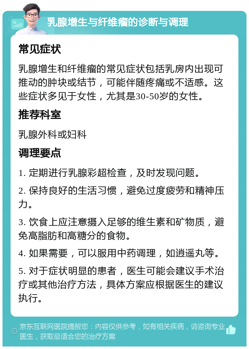 乳腺增生与纤维瘤的诊断与调理 常见症状 乳腺增生和纤维瘤的常见症状包括乳房内出现可推动的肿块或结节，可能伴随疼痛或不适感。这些症状多见于女性，尤其是30-50岁的女性。 推荐科室 乳腺外科或妇科 调理要点 1. 定期进行乳腺彩超检查，及时发现问题。 2. 保持良好的生活习惯，避免过度疲劳和精神压力。 3. 饮食上应注意摄入足够的维生素和矿物质，避免高脂肪和高糖分的食物。 4. 如果需要，可以服用中药调理，如逍遥丸等。 5. 对于症状明显的患者，医生可能会建议手术治疗或其他治疗方法，具体方案应根据医生的建议执行。