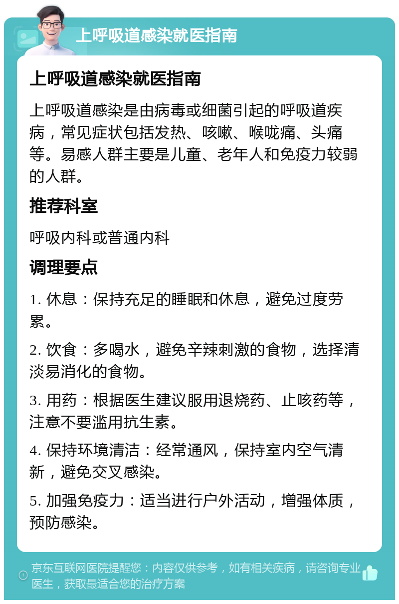 上呼吸道感染就医指南 上呼吸道感染就医指南 上呼吸道感染是由病毒或细菌引起的呼吸道疾病，常见症状包括发热、咳嗽、喉咙痛、头痛等。易感人群主要是儿童、老年人和免疫力较弱的人群。 推荐科室 呼吸内科或普通内科 调理要点 1. 休息：保持充足的睡眠和休息，避免过度劳累。 2. 饮食：多喝水，避免辛辣刺激的食物，选择清淡易消化的食物。 3. 用药：根据医生建议服用退烧药、止咳药等，注意不要滥用抗生素。 4. 保持环境清洁：经常通风，保持室内空气清新，避免交叉感染。 5. 加强免疫力：适当进行户外活动，增强体质，预防感染。