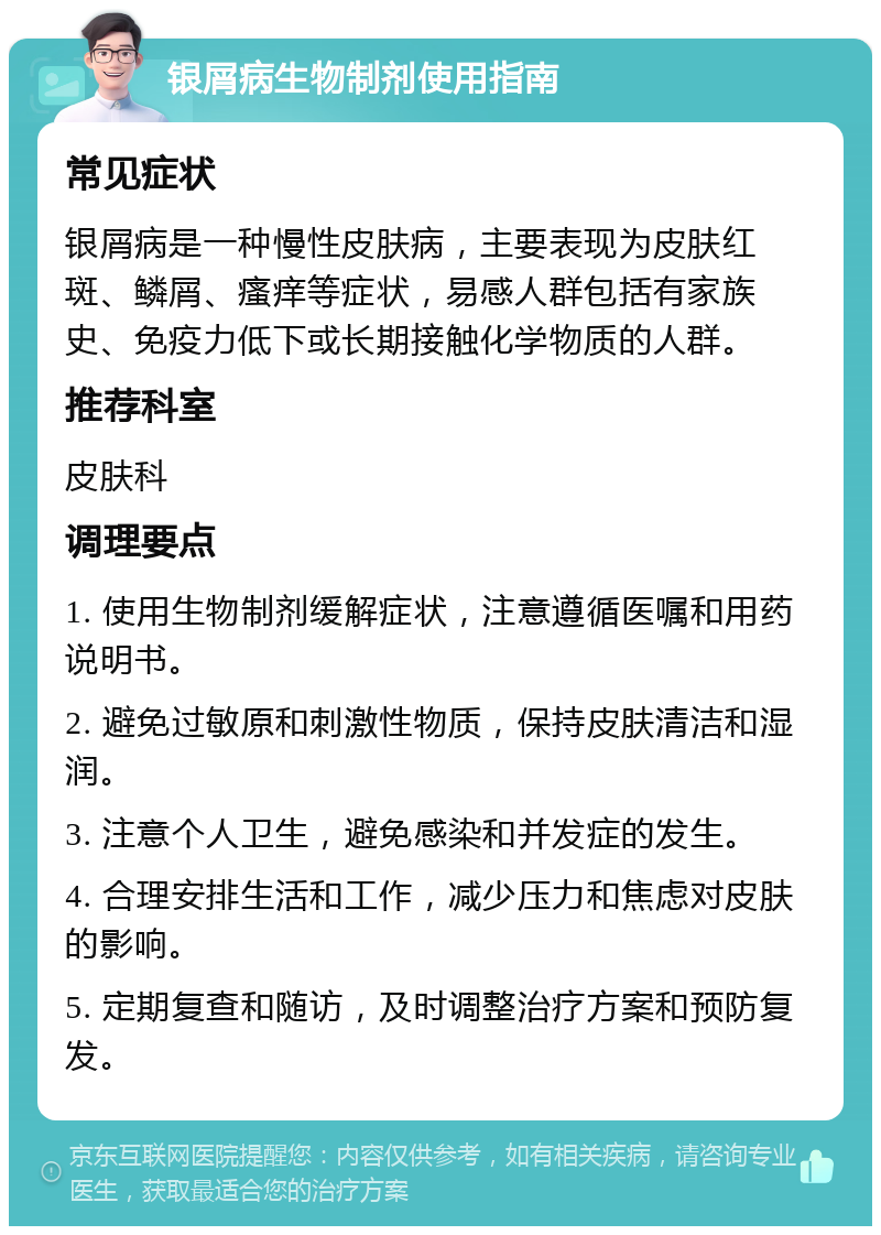 银屑病生物制剂使用指南 常见症状 银屑病是一种慢性皮肤病，主要表现为皮肤红斑、鳞屑、瘙痒等症状，易感人群包括有家族史、免疫力低下或长期接触化学物质的人群。 推荐科室 皮肤科 调理要点 1. 使用生物制剂缓解症状，注意遵循医嘱和用药说明书。 2. 避免过敏原和刺激性物质，保持皮肤清洁和湿润。 3. 注意个人卫生，避免感染和并发症的发生。 4. 合理安排生活和工作，减少压力和焦虑对皮肤的影响。 5. 定期复查和随访，及时调整治疗方案和预防复发。