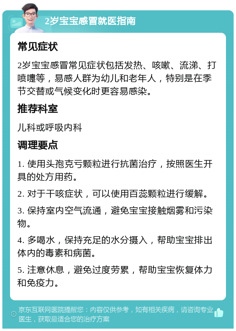 2岁宝宝感冒就医指南 常见症状 2岁宝宝感冒常见症状包括发热、咳嗽、流涕、打喷嚏等，易感人群为幼儿和老年人，特别是在季节交替或气候变化时更容易感染。 推荐科室 儿科或呼吸内科 调理要点 1. 使用头孢克亏颗粒进行抗菌治疗，按照医生开具的处方用药。 2. 对于干咳症状，可以使用百蕊颗粒进行缓解。 3. 保持室内空气流通，避免宝宝接触烟雾和污染物。 4. 多喝水，保持充足的水分摄入，帮助宝宝排出体内的毒素和病菌。 5. 注意休息，避免过度劳累，帮助宝宝恢复体力和免疫力。