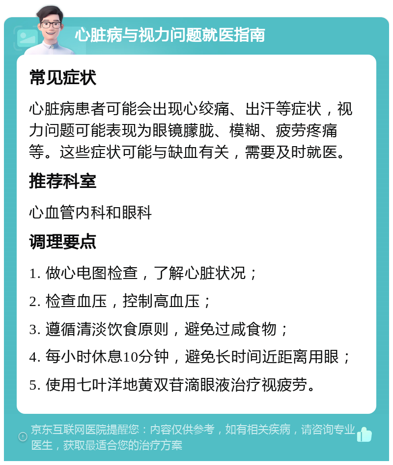 心脏病与视力问题就医指南 常见症状 心脏病患者可能会出现心绞痛、出汗等症状，视力问题可能表现为眼镜朦胧、模糊、疲劳疼痛等。这些症状可能与缺血有关，需要及时就医。 推荐科室 心血管内科和眼科 调理要点 1. 做心电图检查，了解心脏状况； 2. 检查血压，控制高血压； 3. 遵循清淡饮食原则，避免过咸食物； 4. 每小时休息10分钟，避免长时间近距离用眼； 5. 使用七叶洋地黄双苷滴眼液治疗视疲劳。