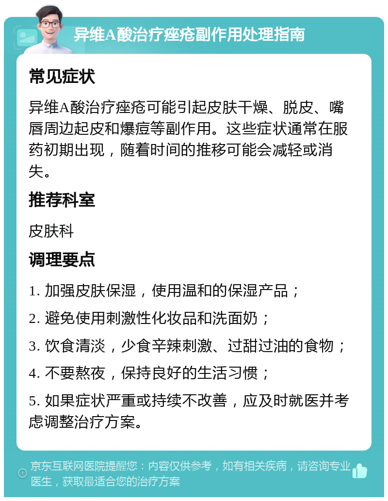 异维A酸治疗痤疮副作用处理指南 常见症状 异维A酸治疗痤疮可能引起皮肤干燥、脱皮、嘴唇周边起皮和爆痘等副作用。这些症状通常在服药初期出现，随着时间的推移可能会减轻或消失。 推荐科室 皮肤科 调理要点 1. 加强皮肤保湿，使用温和的保湿产品； 2. 避免使用刺激性化妆品和洗面奶； 3. 饮食清淡，少食辛辣刺激、过甜过油的食物； 4. 不要熬夜，保持良好的生活习惯； 5. 如果症状严重或持续不改善，应及时就医并考虑调整治疗方案。