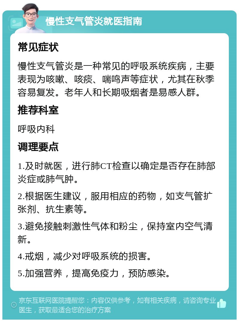 慢性支气管炎就医指南 常见症状 慢性支气管炎是一种常见的呼吸系统疾病，主要表现为咳嗽、咳痰、喘鸣声等症状，尤其在秋季容易复发。老年人和长期吸烟者是易感人群。 推荐科室 呼吸内科 调理要点 1.及时就医，进行肺CT检查以确定是否存在肺部炎症或肺气肿。 2.根据医生建议，服用相应的药物，如支气管扩张剂、抗生素等。 3.避免接触刺激性气体和粉尘，保持室内空气清新。 4.戒烟，减少对呼吸系统的损害。 5.加强营养，提高免疫力，预防感染。