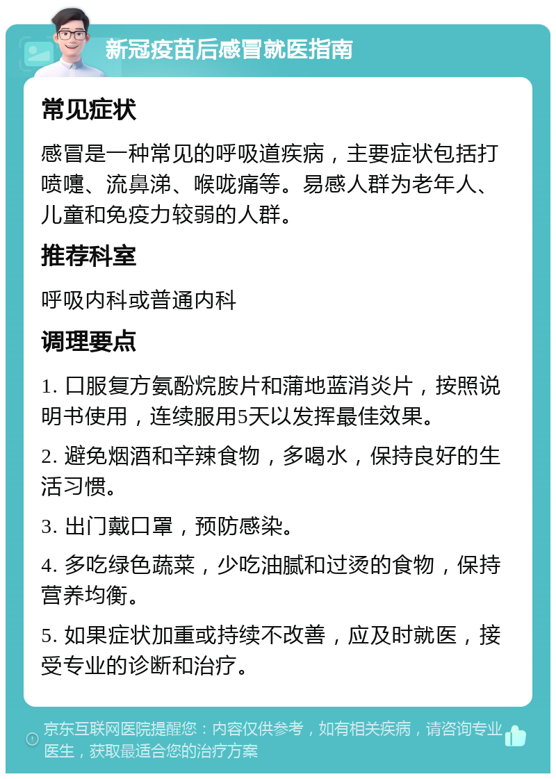 新冠疫苗后感冒就医指南 常见症状 感冒是一种常见的呼吸道疾病，主要症状包括打喷嚏、流鼻涕、喉咙痛等。易感人群为老年人、儿童和免疫力较弱的人群。 推荐科室 呼吸内科或普通内科 调理要点 1. 口服复方氨酚烷胺片和蒲地蓝消炎片，按照说明书使用，连续服用5天以发挥最佳效果。 2. 避免烟酒和辛辣食物，多喝水，保持良好的生活习惯。 3. 出门戴口罩，预防感染。 4. 多吃绿色蔬菜，少吃油腻和过烫的食物，保持营养均衡。 5. 如果症状加重或持续不改善，应及时就医，接受专业的诊断和治疗。