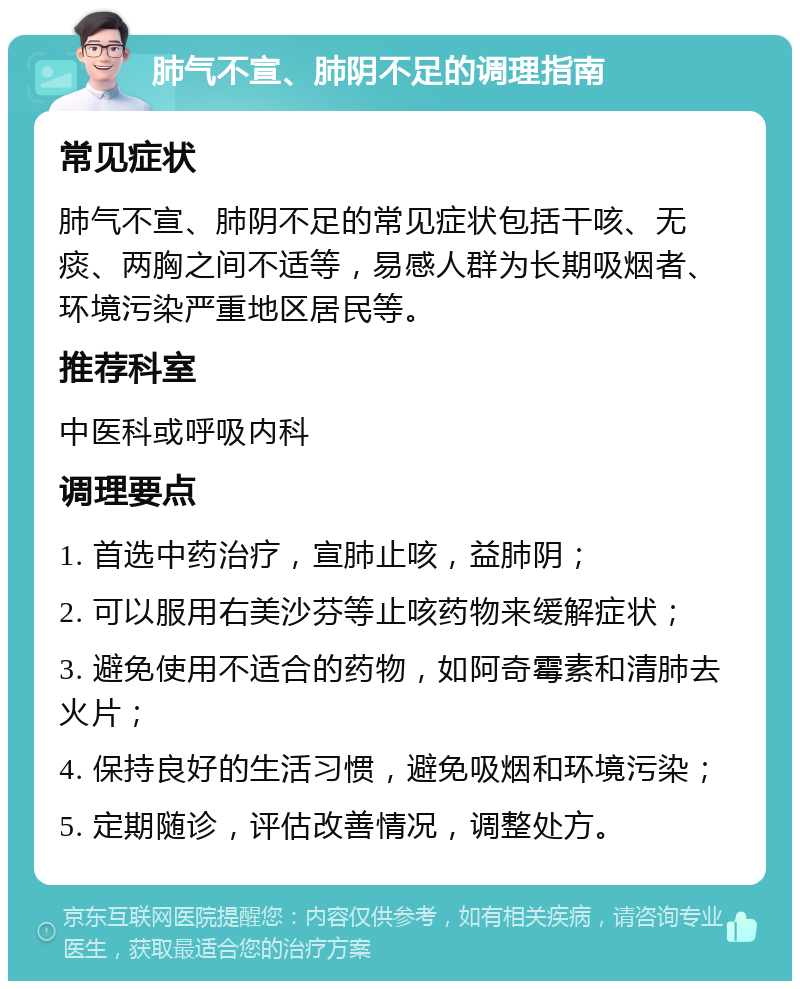 肺气不宣、肺阴不足的调理指南 常见症状 肺气不宣、肺阴不足的常见症状包括干咳、无痰、两胸之间不适等，易感人群为长期吸烟者、环境污染严重地区居民等。 推荐科室 中医科或呼吸内科 调理要点 1. 首选中药治疗，宣肺止咳，益肺阴； 2. 可以服用右美沙芬等止咳药物来缓解症状； 3. 避免使用不适合的药物，如阿奇霉素和清肺去火片； 4. 保持良好的生活习惯，避免吸烟和环境污染； 5. 定期随诊，评估改善情况，调整处方。