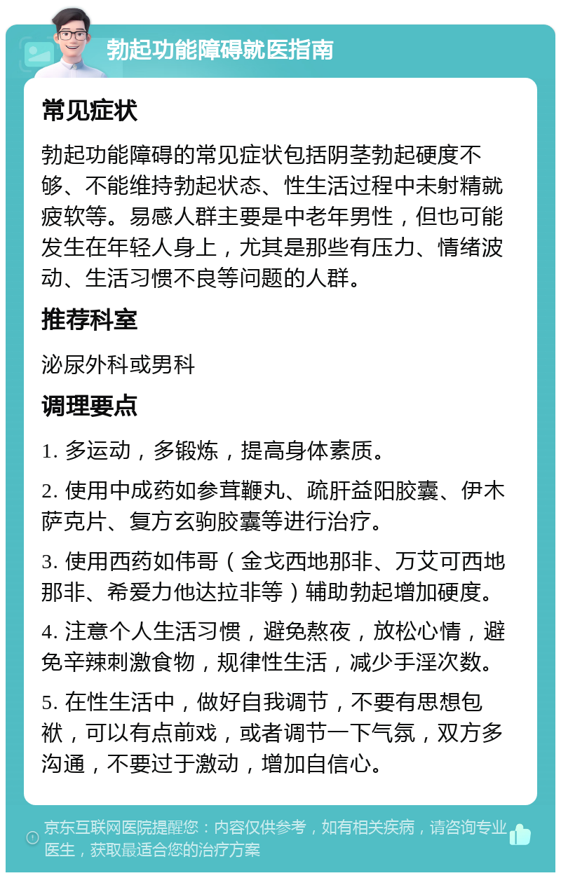 勃起功能障碍就医指南 常见症状 勃起功能障碍的常见症状包括阴茎勃起硬度不够、不能维持勃起状态、性生活过程中未射精就疲软等。易感人群主要是中老年男性，但也可能发生在年轻人身上，尤其是那些有压力、情绪波动、生活习惯不良等问题的人群。 推荐科室 泌尿外科或男科 调理要点 1. 多运动，多锻炼，提高身体素质。 2. 使用中成药如参茸鞭丸、疏肝益阳胶囊、伊木萨克片、复方玄驹胶囊等进行治疗。 3. 使用西药如伟哥（金戈西地那非、万艾可西地那非、希爱力他达拉非等）辅助勃起增加硬度。 4. 注意个人生活习惯，避免熬夜，放松心情，避免辛辣刺激食物，规律性生活，减少手淫次数。 5. 在性生活中，做好自我调节，不要有思想包袱，可以有点前戏，或者调节一下气氛，双方多沟通，不要过于激动，增加自信心。