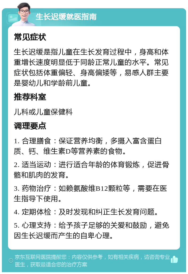 生长迟缓就医指南 常见症状 生长迟缓是指儿童在生长发育过程中，身高和体重增长速度明显低于同龄正常儿童的水平。常见症状包括体重偏轻、身高偏矮等，易感人群主要是婴幼儿和学龄前儿童。 推荐科室 儿科或儿童保健科 调理要点 1. 合理膳食：保证营养均衡，多摄入富含蛋白质、钙、维生素D等营养素的食物。 2. 适当运动：进行适合年龄的体育锻炼，促进骨骼和肌肉的发育。 3. 药物治疗：如赖氨酸维B12颗粒等，需要在医生指导下使用。 4. 定期体检：及时发现和纠正生长发育问题。 5. 心理支持：给予孩子足够的关爱和鼓励，避免因生长迟缓而产生的自卑心理。