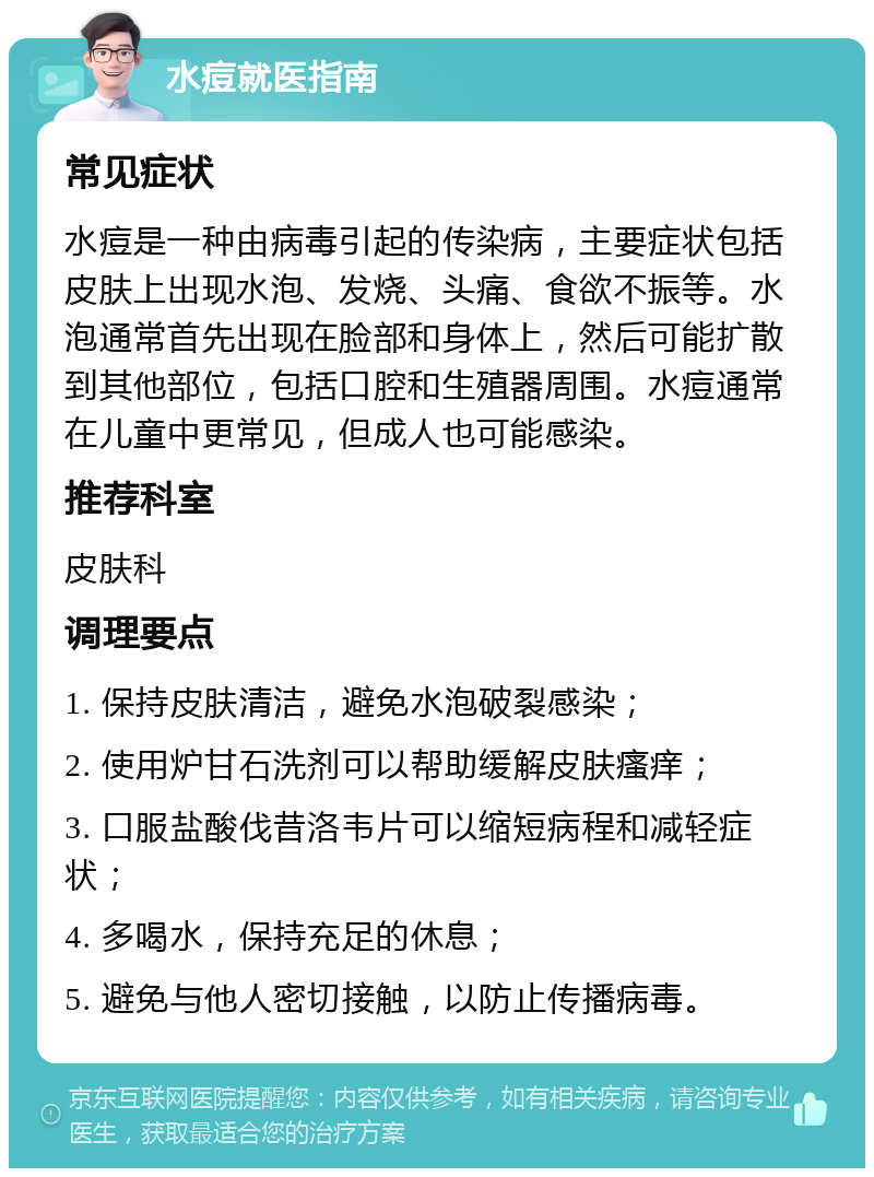 水痘就医指南 常见症状 水痘是一种由病毒引起的传染病，主要症状包括皮肤上出现水泡、发烧、头痛、食欲不振等。水泡通常首先出现在脸部和身体上，然后可能扩散到其他部位，包括口腔和生殖器周围。水痘通常在儿童中更常见，但成人也可能感染。 推荐科室 皮肤科 调理要点 1. 保持皮肤清洁，避免水泡破裂感染； 2. 使用炉甘石洗剂可以帮助缓解皮肤瘙痒； 3. 口服盐酸伐昔洛韦片可以缩短病程和减轻症状； 4. 多喝水，保持充足的休息； 5. 避免与他人密切接触，以防止传播病毒。