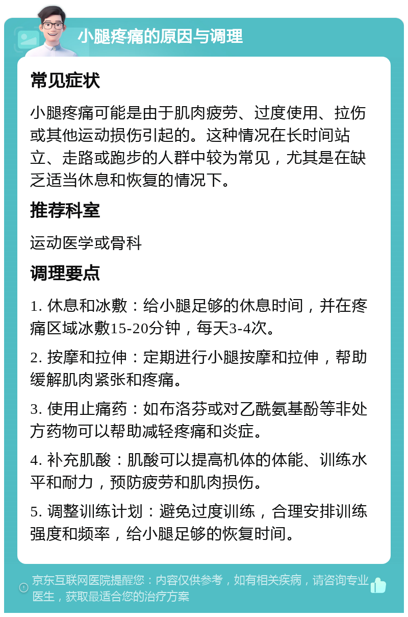 小腿疼痛的原因与调理 常见症状 小腿疼痛可能是由于肌肉疲劳、过度使用、拉伤或其他运动损伤引起的。这种情况在长时间站立、走路或跑步的人群中较为常见，尤其是在缺乏适当休息和恢复的情况下。 推荐科室 运动医学或骨科 调理要点 1. 休息和冰敷：给小腿足够的休息时间，并在疼痛区域冰敷15-20分钟，每天3-4次。 2. 按摩和拉伸：定期进行小腿按摩和拉伸，帮助缓解肌肉紧张和疼痛。 3. 使用止痛药：如布洛芬或对乙酰氨基酚等非处方药物可以帮助减轻疼痛和炎症。 4. 补充肌酸：肌酸可以提高机体的体能、训练水平和耐力，预防疲劳和肌肉损伤。 5. 调整训练计划：避免过度训练，合理安排训练强度和频率，给小腿足够的恢复时间。