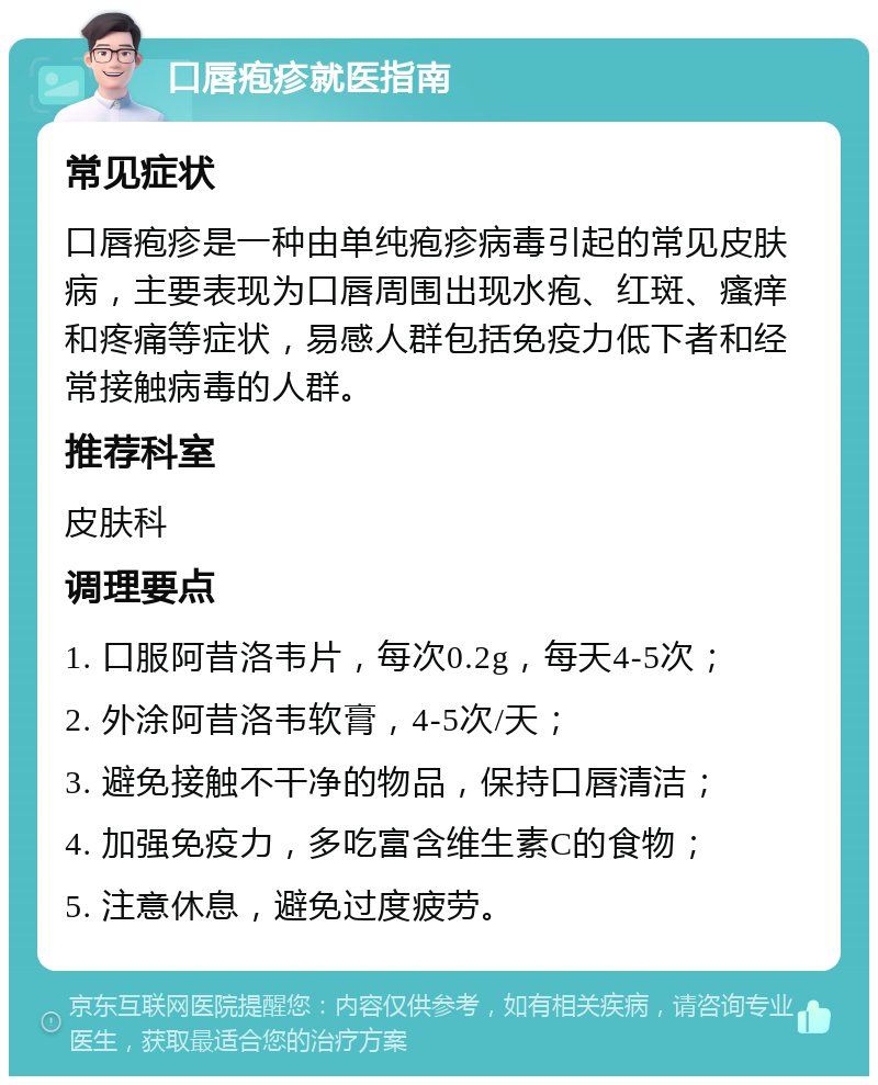 口唇疱疹就医指南 常见症状 口唇疱疹是一种由单纯疱疹病毒引起的常见皮肤病，主要表现为口唇周围出现水疱、红斑、瘙痒和疼痛等症状，易感人群包括免疫力低下者和经常接触病毒的人群。 推荐科室 皮肤科 调理要点 1. 口服阿昔洛韦片，每次0.2g，每天4-5次； 2. 外涂阿昔洛韦软膏，4-5次/天； 3. 避免接触不干净的物品，保持口唇清洁； 4. 加强免疫力，多吃富含维生素C的食物； 5. 注意休息，避免过度疲劳。