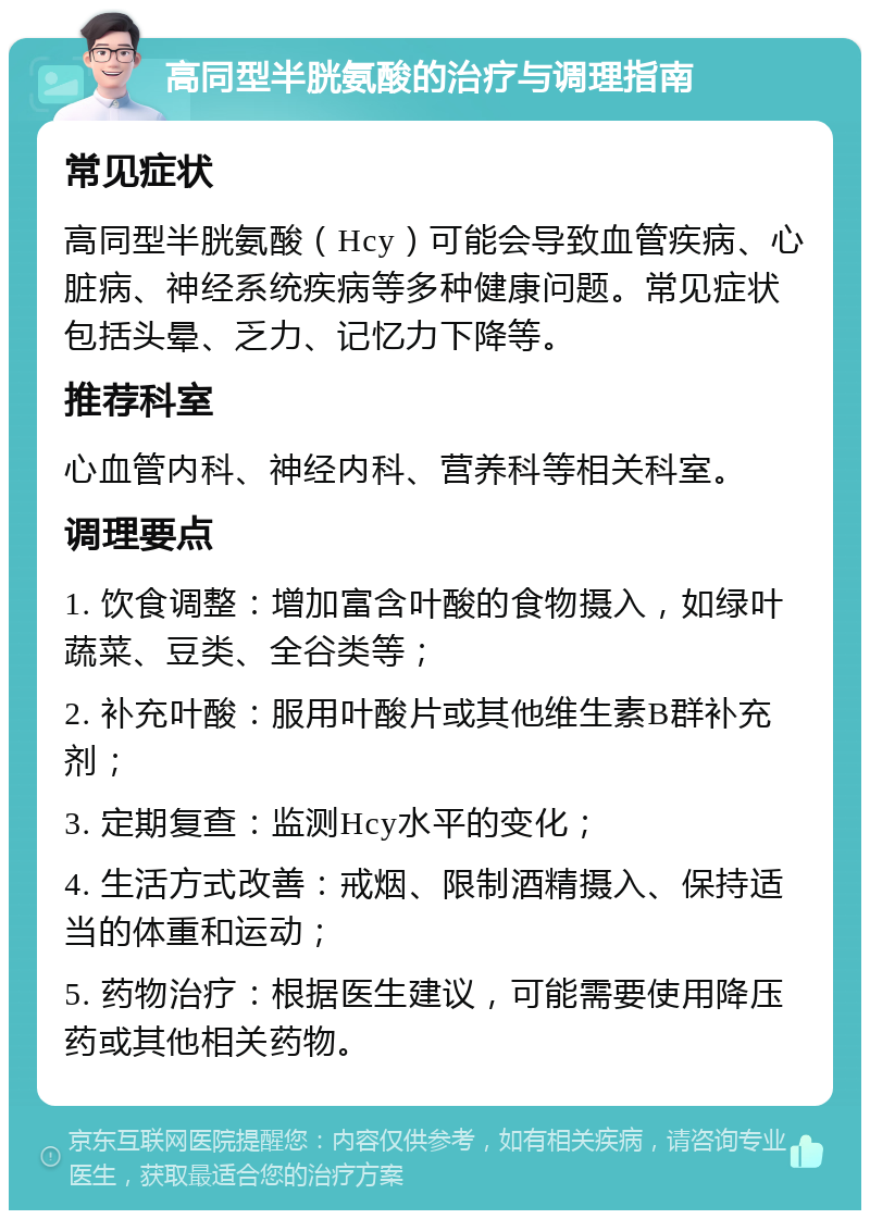 高同型半胱氨酸的治疗与调理指南 常见症状 高同型半胱氨酸（Hcy）可能会导致血管疾病、心脏病、神经系统疾病等多种健康问题。常见症状包括头晕、乏力、记忆力下降等。 推荐科室 心血管内科、神经内科、营养科等相关科室。 调理要点 1. 饮食调整：增加富含叶酸的食物摄入，如绿叶蔬菜、豆类、全谷类等； 2. 补充叶酸：服用叶酸片或其他维生素B群补充剂； 3. 定期复查：监测Hcy水平的变化； 4. 生活方式改善：戒烟、限制酒精摄入、保持适当的体重和运动； 5. 药物治疗：根据医生建议，可能需要使用降压药或其他相关药物。