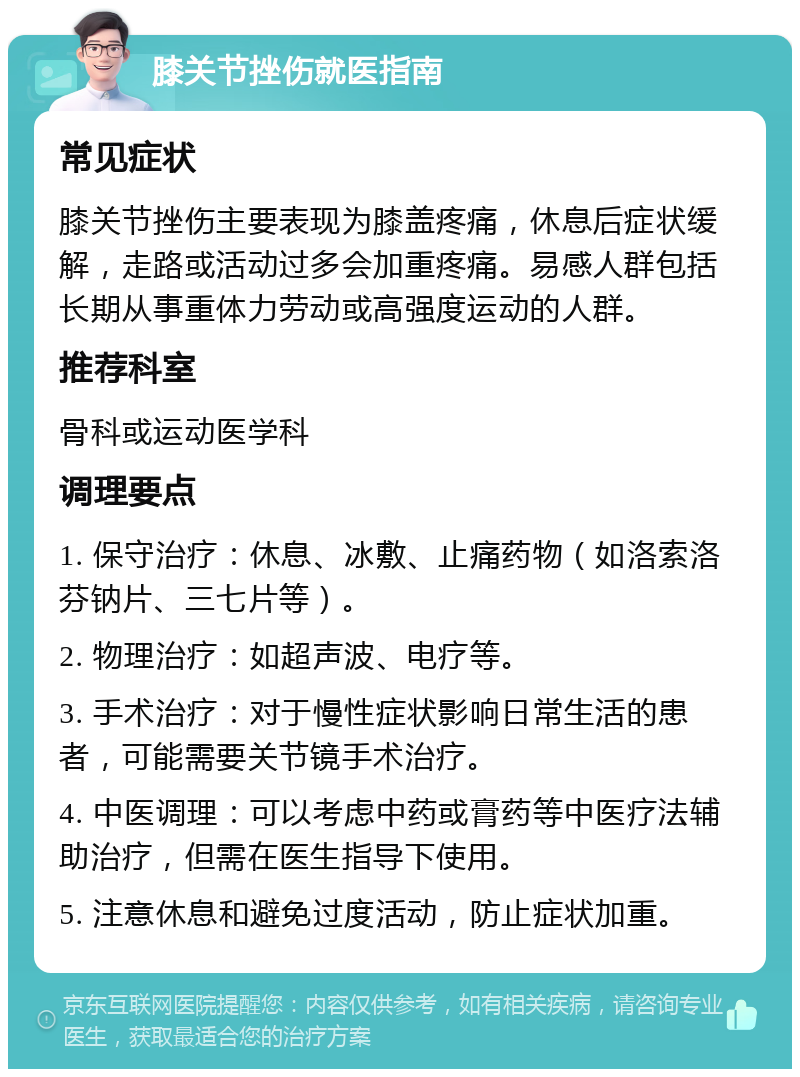 膝关节挫伤就医指南 常见症状 膝关节挫伤主要表现为膝盖疼痛，休息后症状缓解，走路或活动过多会加重疼痛。易感人群包括长期从事重体力劳动或高强度运动的人群。 推荐科室 骨科或运动医学科 调理要点 1. 保守治疗：休息、冰敷、止痛药物（如洛索洛芬钠片、三七片等）。 2. 物理治疗：如超声波、电疗等。 3. 手术治疗：对于慢性症状影响日常生活的患者，可能需要关节镜手术治疗。 4. 中医调理：可以考虑中药或膏药等中医疗法辅助治疗，但需在医生指导下使用。 5. 注意休息和避免过度活动，防止症状加重。