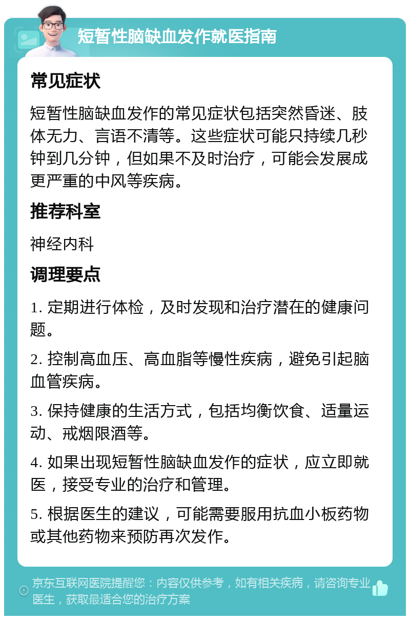 短暂性脑缺血发作就医指南 常见症状 短暂性脑缺血发作的常见症状包括突然昏迷、肢体无力、言语不清等。这些症状可能只持续几秒钟到几分钟，但如果不及时治疗，可能会发展成更严重的中风等疾病。 推荐科室 神经内科 调理要点 1. 定期进行体检，及时发现和治疗潜在的健康问题。 2. 控制高血压、高血脂等慢性疾病，避免引起脑血管疾病。 3. 保持健康的生活方式，包括均衡饮食、适量运动、戒烟限酒等。 4. 如果出现短暂性脑缺血发作的症状，应立即就医，接受专业的治疗和管理。 5. 根据医生的建议，可能需要服用抗血小板药物或其他药物来预防再次发作。