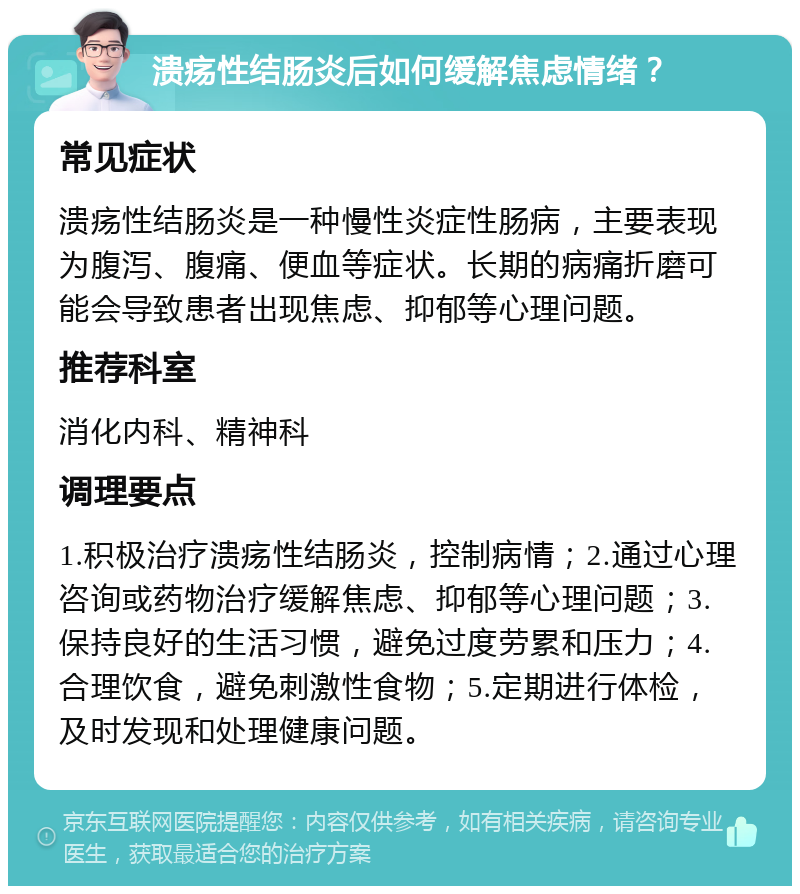 溃疡性结肠炎后如何缓解焦虑情绪？ 常见症状 溃疡性结肠炎是一种慢性炎症性肠病，主要表现为腹泻、腹痛、便血等症状。长期的病痛折磨可能会导致患者出现焦虑、抑郁等心理问题。 推荐科室 消化内科、精神科 调理要点 1.积极治疗溃疡性结肠炎，控制病情；2.通过心理咨询或药物治疗缓解焦虑、抑郁等心理问题；3.保持良好的生活习惯，避免过度劳累和压力；4.合理饮食，避免刺激性食物；5.定期进行体检，及时发现和处理健康问题。