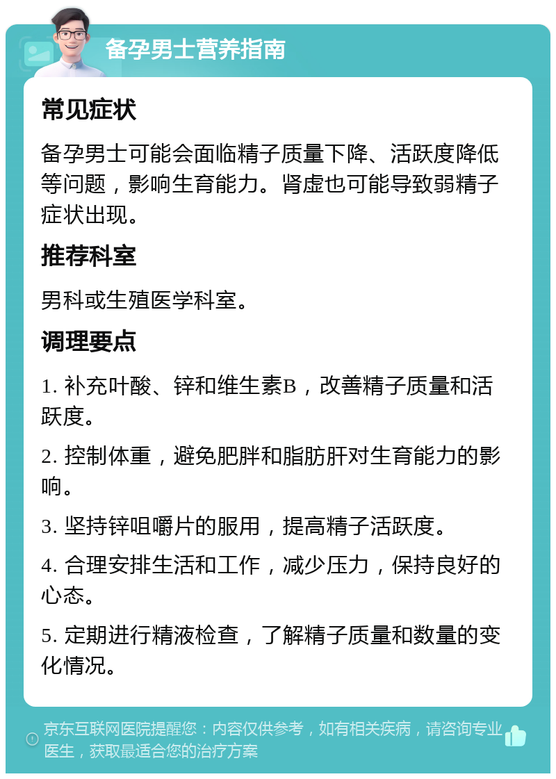 备孕男士营养指南 常见症状 备孕男士可能会面临精子质量下降、活跃度降低等问题，影响生育能力。肾虚也可能导致弱精子症状出现。 推荐科室 男科或生殖医学科室。 调理要点 1. 补充叶酸、锌和维生素B，改善精子质量和活跃度。 2. 控制体重，避免肥胖和脂肪肝对生育能力的影响。 3. 坚持锌咀嚼片的服用，提高精子活跃度。 4. 合理安排生活和工作，减少压力，保持良好的心态。 5. 定期进行精液检查，了解精子质量和数量的变化情况。