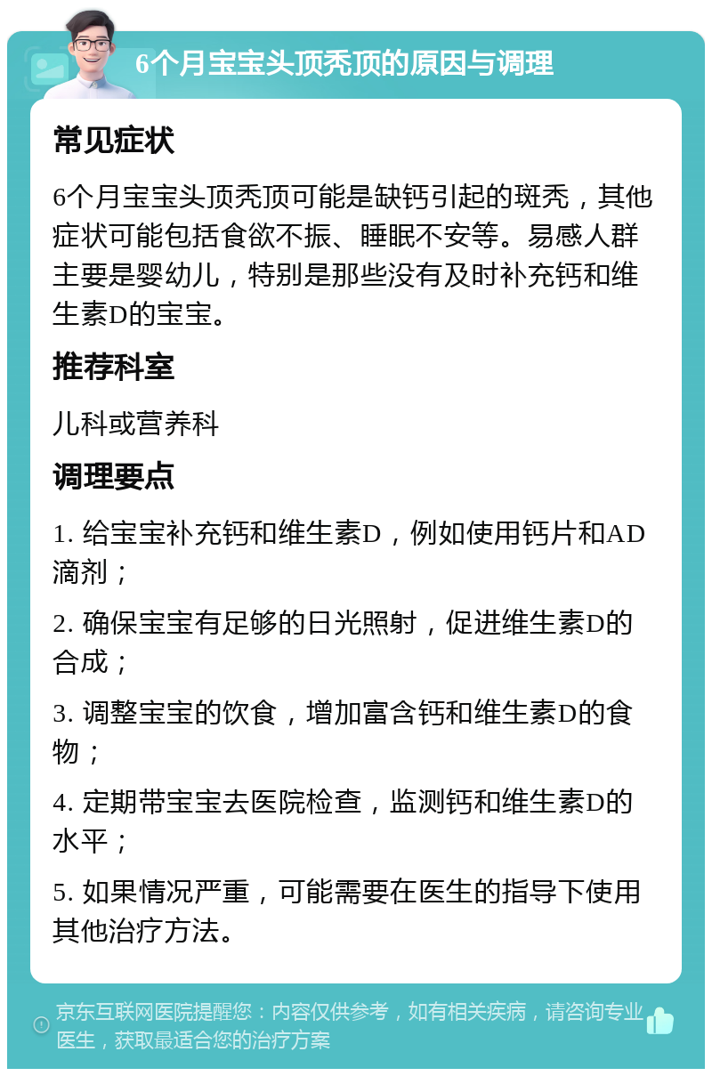 6个月宝宝头顶秃顶的原因与调理 常见症状 6个月宝宝头顶秃顶可能是缺钙引起的斑秃，其他症状可能包括食欲不振、睡眠不安等。易感人群主要是婴幼儿，特别是那些没有及时补充钙和维生素D的宝宝。 推荐科室 儿科或营养科 调理要点 1. 给宝宝补充钙和维生素D，例如使用钙片和AD滴剂； 2. 确保宝宝有足够的日光照射，促进维生素D的合成； 3. 调整宝宝的饮食，增加富含钙和维生素D的食物； 4. 定期带宝宝去医院检查，监测钙和维生素D的水平； 5. 如果情况严重，可能需要在医生的指导下使用其他治疗方法。