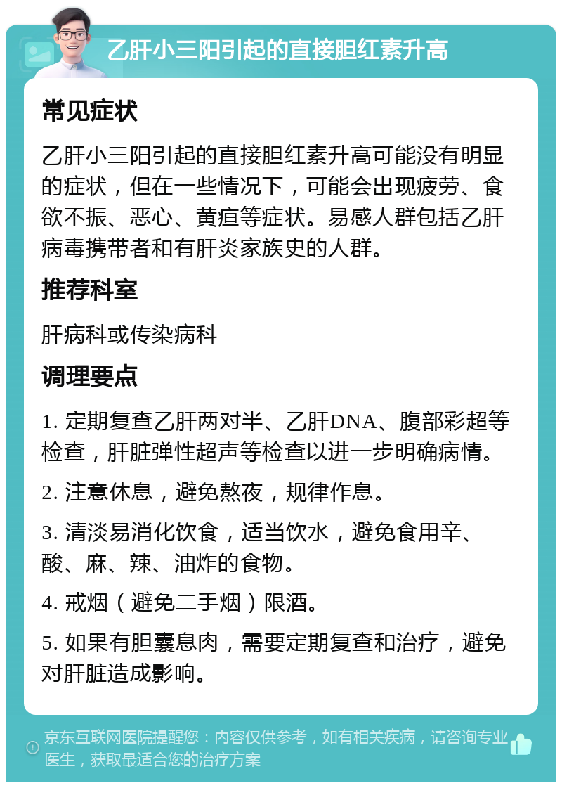 乙肝小三阳引起的直接胆红素升高 常见症状 乙肝小三阳引起的直接胆红素升高可能没有明显的症状，但在一些情况下，可能会出现疲劳、食欲不振、恶心、黄疸等症状。易感人群包括乙肝病毒携带者和有肝炎家族史的人群。 推荐科室 肝病科或传染病科 调理要点 1. 定期复查乙肝两对半、乙肝DNA、腹部彩超等检查，肝脏弹性超声等检查以进一步明确病情。 2. 注意休息，避免熬夜，规律作息。 3. 清淡易消化饮食，适当饮水，避免食用辛、酸、麻、辣、油炸的食物。 4. 戒烟（避免二手烟）限酒。 5. 如果有胆囊息肉，需要定期复查和治疗，避免对肝脏造成影响。