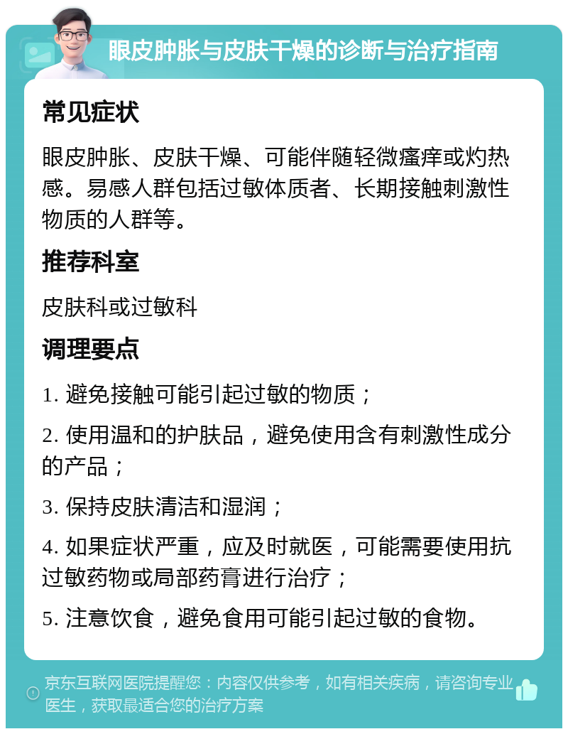 眼皮肿胀与皮肤干燥的诊断与治疗指南 常见症状 眼皮肿胀、皮肤干燥、可能伴随轻微瘙痒或灼热感。易感人群包括过敏体质者、长期接触刺激性物质的人群等。 推荐科室 皮肤科或过敏科 调理要点 1. 避免接触可能引起过敏的物质； 2. 使用温和的护肤品，避免使用含有刺激性成分的产品； 3. 保持皮肤清洁和湿润； 4. 如果症状严重，应及时就医，可能需要使用抗过敏药物或局部药膏进行治疗； 5. 注意饮食，避免食用可能引起过敏的食物。