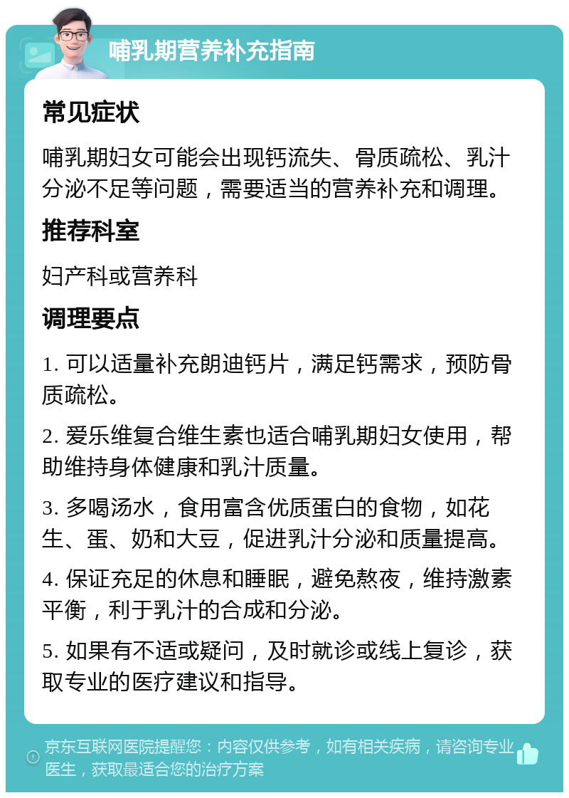 哺乳期营养补充指南 常见症状 哺乳期妇女可能会出现钙流失、骨质疏松、乳汁分泌不足等问题，需要适当的营养补充和调理。 推荐科室 妇产科或营养科 调理要点 1. 可以适量补充朗迪钙片，满足钙需求，预防骨质疏松。 2. 爱乐维复合维生素也适合哺乳期妇女使用，帮助维持身体健康和乳汁质量。 3. 多喝汤水，食用富含优质蛋白的食物，如花生、蛋、奶和大豆，促进乳汁分泌和质量提高。 4. 保证充足的休息和睡眠，避免熬夜，维持激素平衡，利于乳汁的合成和分泌。 5. 如果有不适或疑问，及时就诊或线上复诊，获取专业的医疗建议和指导。