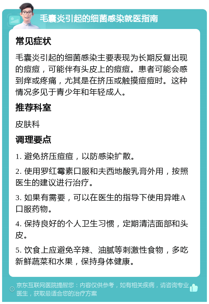 毛囊炎引起的细菌感染就医指南 常见症状 毛囊炎引起的细菌感染主要表现为长期反复出现的痘痘，可能伴有头皮上的痘痘。患者可能会感到痒或疼痛，尤其是在挤压或触摸痘痘时。这种情况多见于青少年和年轻成人。 推荐科室 皮肤科 调理要点 1. 避免挤压痘痘，以防感染扩散。 2. 使用罗红霉素口服和夫西地酸乳膏外用，按照医生的建议进行治疗。 3. 如果有需要，可以在医生的指导下使用异唯A口服药物。 4. 保持良好的个人卫生习惯，定期清洁面部和头皮。 5. 饮食上应避免辛辣、油腻等刺激性食物，多吃新鲜蔬菜和水果，保持身体健康。