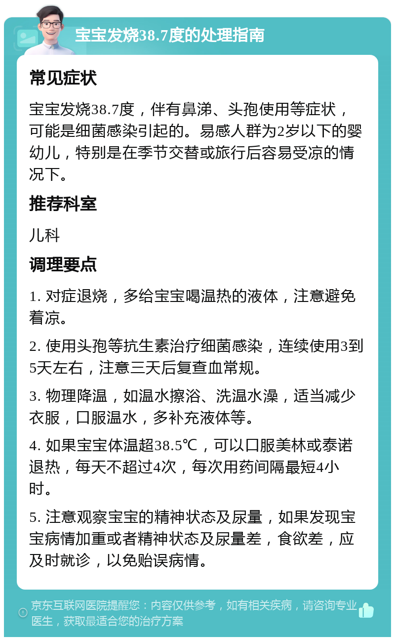 宝宝发烧38.7度的处理指南 常见症状 宝宝发烧38.7度，伴有鼻涕、头孢使用等症状，可能是细菌感染引起的。易感人群为2岁以下的婴幼儿，特别是在季节交替或旅行后容易受凉的情况下。 推荐科室 儿科 调理要点 1. 对症退烧，多给宝宝喝温热的液体，注意避免着凉。 2. 使用头孢等抗生素治疗细菌感染，连续使用3到5天左右，注意三天后复查血常规。 3. 物理降温，如温水擦浴、洗温水澡，适当减少衣服，口服温水，多补充液体等。 4. 如果宝宝体温超38.5℃，可以口服美林或泰诺退热，每天不超过4次，每次用药间隔最短4小时。 5. 注意观察宝宝的精神状态及尿量，如果发现宝宝病情加重或者精神状态及尿量差，食欲差，应及时就诊，以免贻误病情。