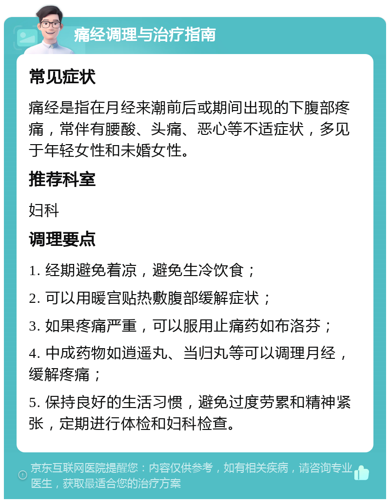 痛经调理与治疗指南 常见症状 痛经是指在月经来潮前后或期间出现的下腹部疼痛，常伴有腰酸、头痛、恶心等不适症状，多见于年轻女性和未婚女性。 推荐科室 妇科 调理要点 1. 经期避免着凉，避免生冷饮食； 2. 可以用暖宫贴热敷腹部缓解症状； 3. 如果疼痛严重，可以服用止痛药如布洛芬； 4. 中成药物如逍遥丸、当归丸等可以调理月经，缓解疼痛； 5. 保持良好的生活习惯，避免过度劳累和精神紧张，定期进行体检和妇科检查。