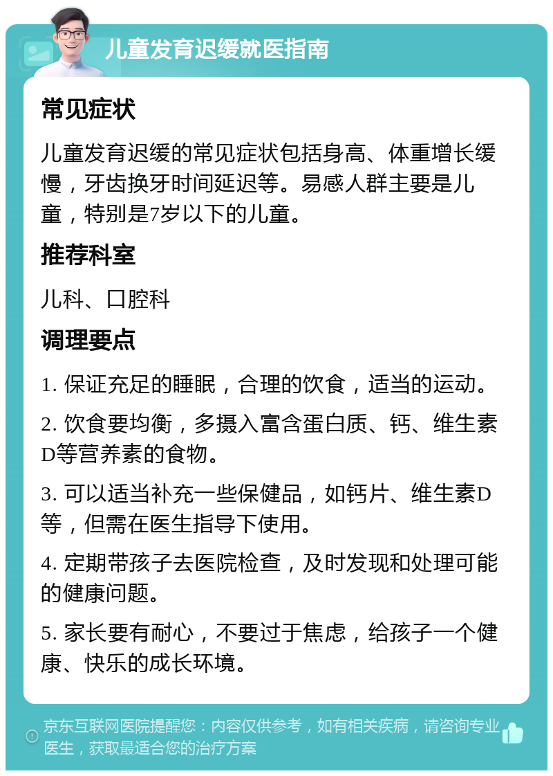 儿童发育迟缓就医指南 常见症状 儿童发育迟缓的常见症状包括身高、体重增长缓慢，牙齿换牙时间延迟等。易感人群主要是儿童，特别是7岁以下的儿童。 推荐科室 儿科、口腔科 调理要点 1. 保证充足的睡眠，合理的饮食，适当的运动。 2. 饮食要均衡，多摄入富含蛋白质、钙、维生素D等营养素的食物。 3. 可以适当补充一些保健品，如钙片、维生素D等，但需在医生指导下使用。 4. 定期带孩子去医院检查，及时发现和处理可能的健康问题。 5. 家长要有耐心，不要过于焦虑，给孩子一个健康、快乐的成长环境。