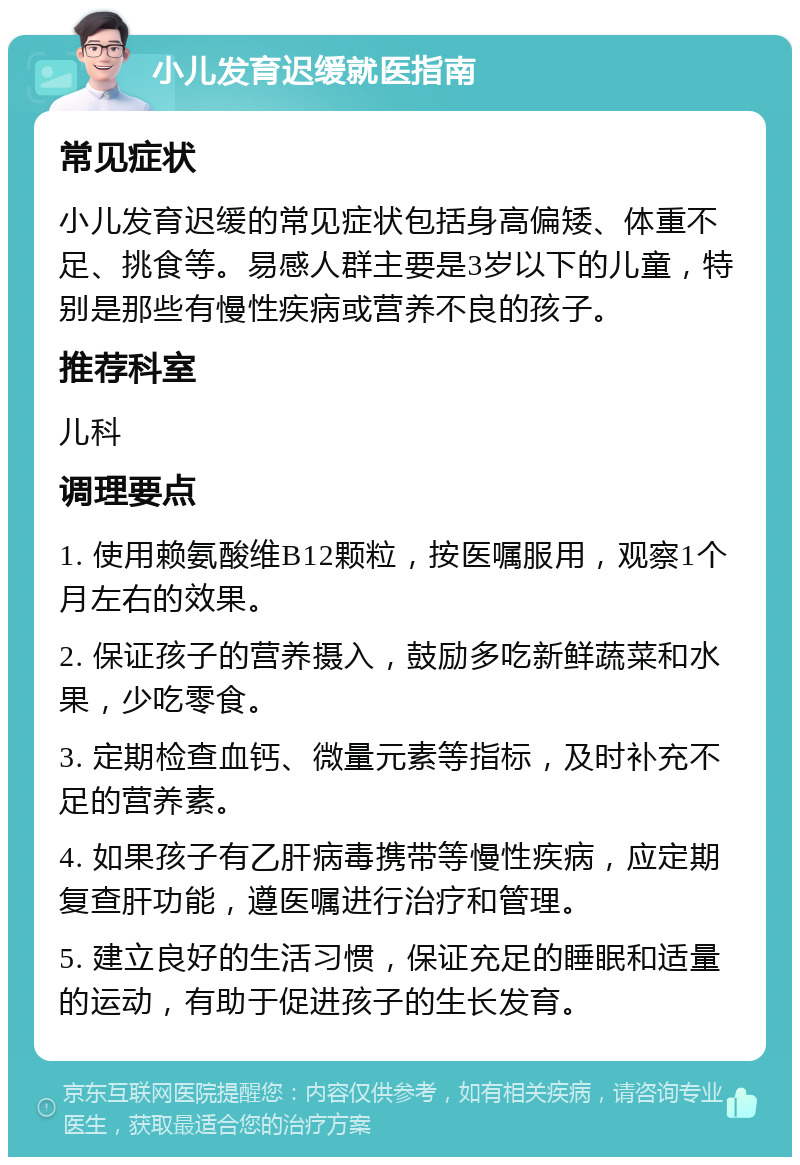 小儿发育迟缓就医指南 常见症状 小儿发育迟缓的常见症状包括身高偏矮、体重不足、挑食等。易感人群主要是3岁以下的儿童，特别是那些有慢性疾病或营养不良的孩子。 推荐科室 儿科 调理要点 1. 使用赖氨酸维B12颗粒，按医嘱服用，观察1个月左右的效果。 2. 保证孩子的营养摄入，鼓励多吃新鲜蔬菜和水果，少吃零食。 3. 定期检查血钙、微量元素等指标，及时补充不足的营养素。 4. 如果孩子有乙肝病毒携带等慢性疾病，应定期复查肝功能，遵医嘱进行治疗和管理。 5. 建立良好的生活习惯，保证充足的睡眠和适量的运动，有助于促进孩子的生长发育。