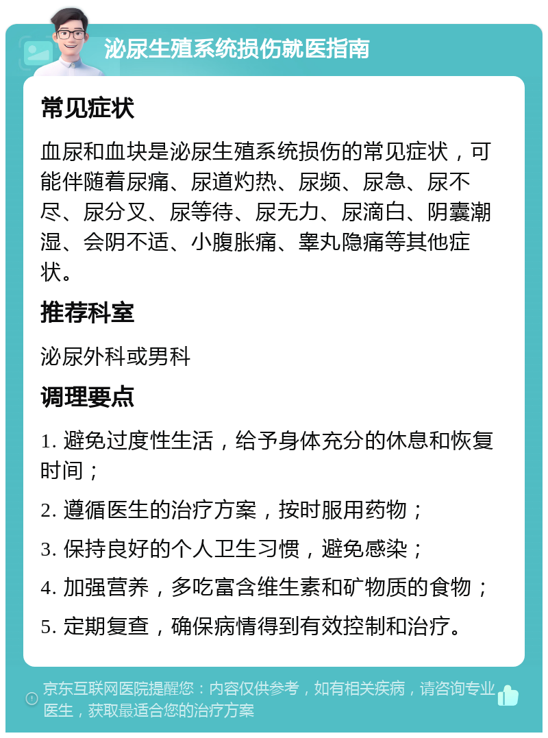 泌尿生殖系统损伤就医指南 常见症状 血尿和血块是泌尿生殖系统损伤的常见症状，可能伴随着尿痛、尿道灼热、尿频、尿急、尿不尽、尿分叉、尿等待、尿无力、尿滴白、阴囊潮湿、会阴不适、小腹胀痛、睾丸隐痛等其他症状。 推荐科室 泌尿外科或男科 调理要点 1. 避免过度性生活，给予身体充分的休息和恢复时间； 2. 遵循医生的治疗方案，按时服用药物； 3. 保持良好的个人卫生习惯，避免感染； 4. 加强营养，多吃富含维生素和矿物质的食物； 5. 定期复查，确保病情得到有效控制和治疗。