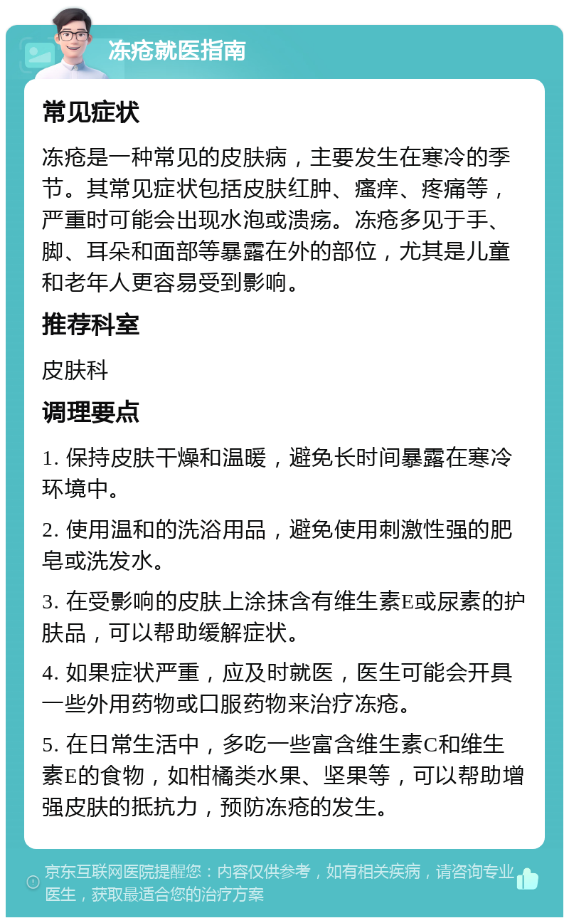 冻疮就医指南 常见症状 冻疮是一种常见的皮肤病，主要发生在寒冷的季节。其常见症状包括皮肤红肿、瘙痒、疼痛等，严重时可能会出现水泡或溃疡。冻疮多见于手、脚、耳朵和面部等暴露在外的部位，尤其是儿童和老年人更容易受到影响。 推荐科室 皮肤科 调理要点 1. 保持皮肤干燥和温暖，避免长时间暴露在寒冷环境中。 2. 使用温和的洗浴用品，避免使用刺激性强的肥皂或洗发水。 3. 在受影响的皮肤上涂抹含有维生素E或尿素的护肤品，可以帮助缓解症状。 4. 如果症状严重，应及时就医，医生可能会开具一些外用药物或口服药物来治疗冻疮。 5. 在日常生活中，多吃一些富含维生素C和维生素E的食物，如柑橘类水果、坚果等，可以帮助增强皮肤的抵抗力，预防冻疮的发生。