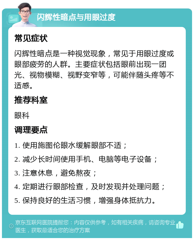 闪辉性暗点与用眼过度 常见症状 闪辉性暗点是一种视觉现象，常见于用眼过度或眼部疲劳的人群。主要症状包括眼前出现一团光、视物模糊、视野变窄等，可能伴随头疼等不适感。 推荐科室 眼科 调理要点 1. 使用施图伦眼水缓解眼部不适； 2. 减少长时间使用手机、电脑等电子设备； 3. 注意休息，避免熬夜； 4. 定期进行眼部检查，及时发现并处理问题； 5. 保持良好的生活习惯，增强身体抵抗力。