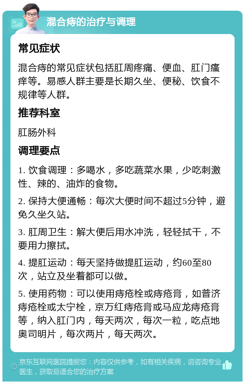 混合痔的治疗与调理 常见症状 混合痔的常见症状包括肛周疼痛、便血、肛门瘙痒等。易感人群主要是长期久坐、便秘、饮食不规律等人群。 推荐科室 肛肠外科 调理要点 1. 饮食调理：多喝水，多吃蔬菜水果，少吃刺激性、辣的、油炸的食物。 2. 保持大便通畅：每次大便时间不超过5分钟，避免久坐久站。 3. 肛周卫生：解大便后用水冲洗，轻轻拭干，不要用力擦拭。 4. 提肛运动：每天坚持做提肛运动，约60至80次，站立及坐着都可以做。 5. 使用药物：可以使用痔疮栓或痔疮膏，如普济痔疮栓或太宁栓，京万红痔疮膏或马应龙痔疮膏等，纳入肛门内，每天两次，每次一粒，吃点地奥司明片，每次两片，每天两次。