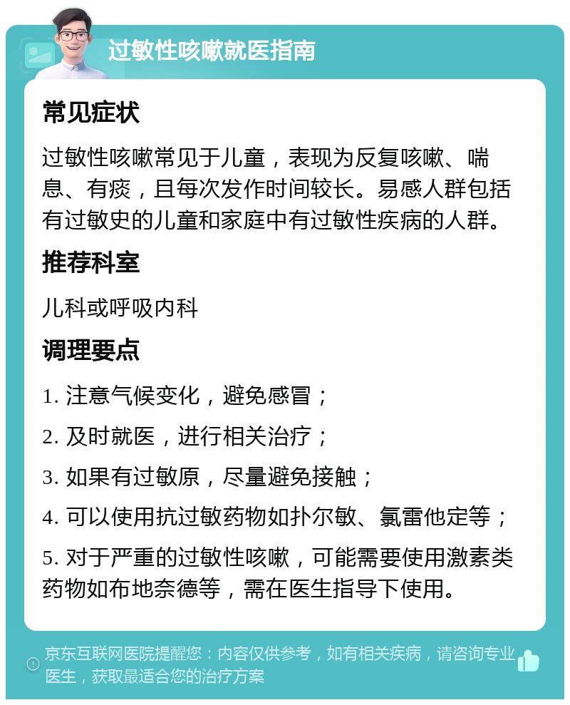 过敏性咳嗽就医指南 常见症状 过敏性咳嗽常见于儿童，表现为反复咳嗽、喘息、有痰，且每次发作时间较长。易感人群包括有过敏史的儿童和家庭中有过敏性疾病的人群。 推荐科室 儿科或呼吸内科 调理要点 1. 注意气候变化，避免感冒； 2. 及时就医，进行相关治疗； 3. 如果有过敏原，尽量避免接触； 4. 可以使用抗过敏药物如扑尔敏、氯雷他定等； 5. 对于严重的过敏性咳嗽，可能需要使用激素类药物如布地奈德等，需在医生指导下使用。