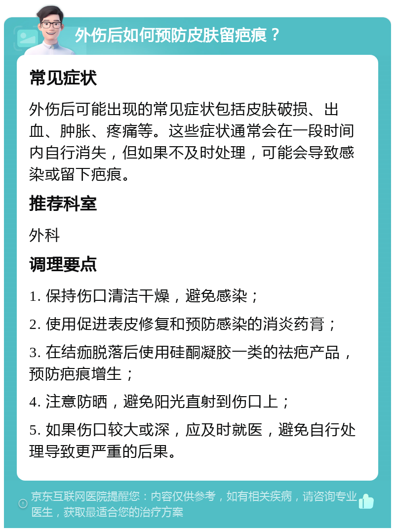 外伤后如何预防皮肤留疤痕？ 常见症状 外伤后可能出现的常见症状包括皮肤破损、出血、肿胀、疼痛等。这些症状通常会在一段时间内自行消失，但如果不及时处理，可能会导致感染或留下疤痕。 推荐科室 外科 调理要点 1. 保持伤口清洁干燥，避免感染； 2. 使用促进表皮修复和预防感染的消炎药膏； 3. 在结痂脱落后使用硅酮凝胶一类的祛疤产品，预防疤痕增生； 4. 注意防晒，避免阳光直射到伤口上； 5. 如果伤口较大或深，应及时就医，避免自行处理导致更严重的后果。