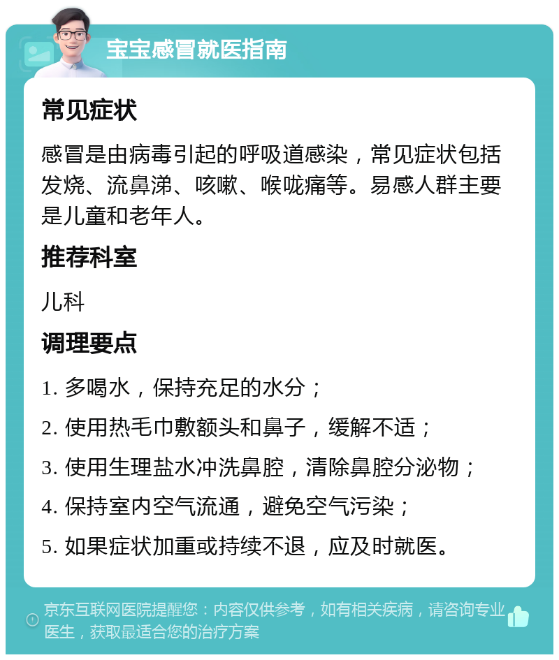 宝宝感冒就医指南 常见症状 感冒是由病毒引起的呼吸道感染，常见症状包括发烧、流鼻涕、咳嗽、喉咙痛等。易感人群主要是儿童和老年人。 推荐科室 儿科 调理要点 1. 多喝水，保持充足的水分； 2. 使用热毛巾敷额头和鼻子，缓解不适； 3. 使用生理盐水冲洗鼻腔，清除鼻腔分泌物； 4. 保持室内空气流通，避免空气污染； 5. 如果症状加重或持续不退，应及时就医。