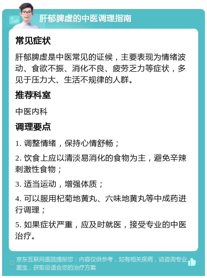 肝郁脾虚的中医调理指南 常见症状 肝郁脾虚是中医常见的证候，主要表现为情绪波动、食欲不振、消化不良、疲劳乏力等症状，多见于压力大、生活不规律的人群。 推荐科室 中医内科 调理要点 1. 调整情绪，保持心情舒畅； 2. 饮食上应以清淡易消化的食物为主，避免辛辣刺激性食物； 3. 适当运动，增强体质； 4. 可以服用杞菊地黄丸、六味地黄丸等中成药进行调理； 5. 如果症状严重，应及时就医，接受专业的中医治疗。