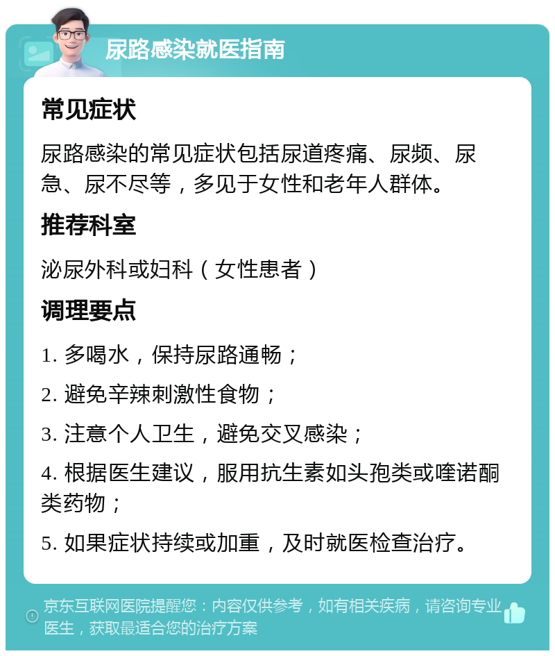 尿路感染就医指南 常见症状 尿路感染的常见症状包括尿道疼痛、尿频、尿急、尿不尽等，多见于女性和老年人群体。 推荐科室 泌尿外科或妇科（女性患者） 调理要点 1. 多喝水，保持尿路通畅； 2. 避免辛辣刺激性食物； 3. 注意个人卫生，避免交叉感染； 4. 根据医生建议，服用抗生素如头孢类或喹诺酮类药物； 5. 如果症状持续或加重，及时就医检查治疗。