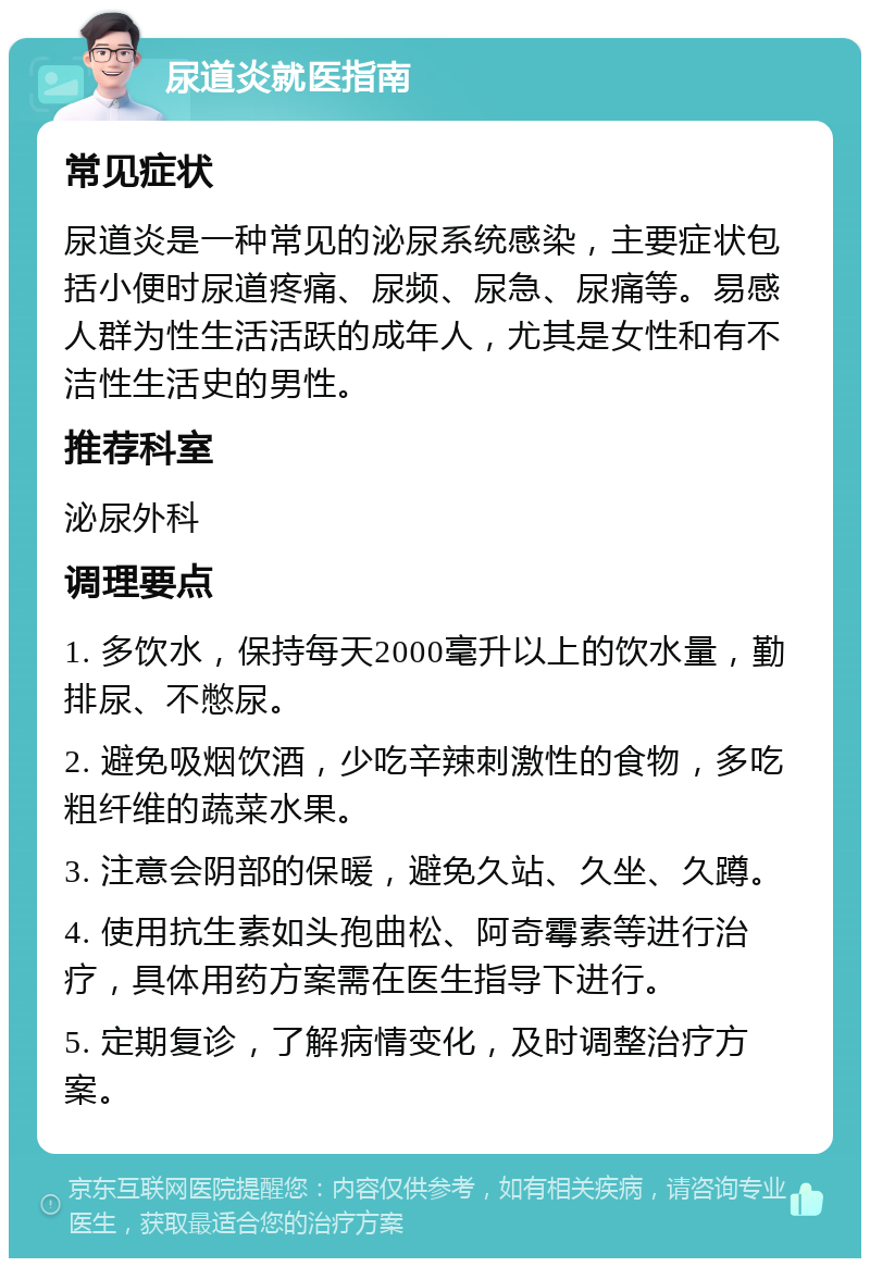 尿道炎就医指南 常见症状 尿道炎是一种常见的泌尿系统感染，主要症状包括小便时尿道疼痛、尿频、尿急、尿痛等。易感人群为性生活活跃的成年人，尤其是女性和有不洁性生活史的男性。 推荐科室 泌尿外科 调理要点 1. 多饮水，保持每天2000毫升以上的饮水量，勤排尿、不憋尿。 2. 避免吸烟饮酒，少吃辛辣刺激性的食物，多吃粗纤维的蔬菜水果。 3. 注意会阴部的保暖，避免久站、久坐、久蹲。 4. 使用抗生素如头孢曲松、阿奇霉素等进行治疗，具体用药方案需在医生指导下进行。 5. 定期复诊，了解病情变化，及时调整治疗方案。