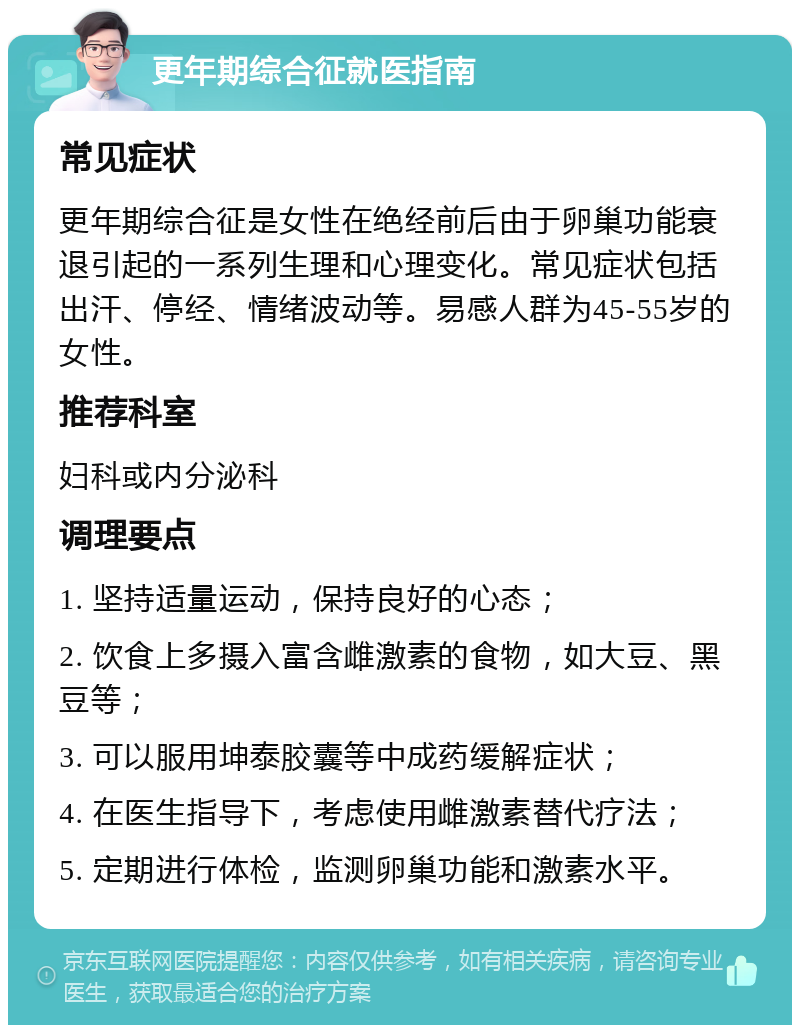 更年期综合征就医指南 常见症状 更年期综合征是女性在绝经前后由于卵巢功能衰退引起的一系列生理和心理变化。常见症状包括出汗、停经、情绪波动等。易感人群为45-55岁的女性。 推荐科室 妇科或内分泌科 调理要点 1. 坚持适量运动，保持良好的心态； 2. 饮食上多摄入富含雌激素的食物，如大豆、黑豆等； 3. 可以服用坤泰胶囊等中成药缓解症状； 4. 在医生指导下，考虑使用雌激素替代疗法； 5. 定期进行体检，监测卵巢功能和激素水平。