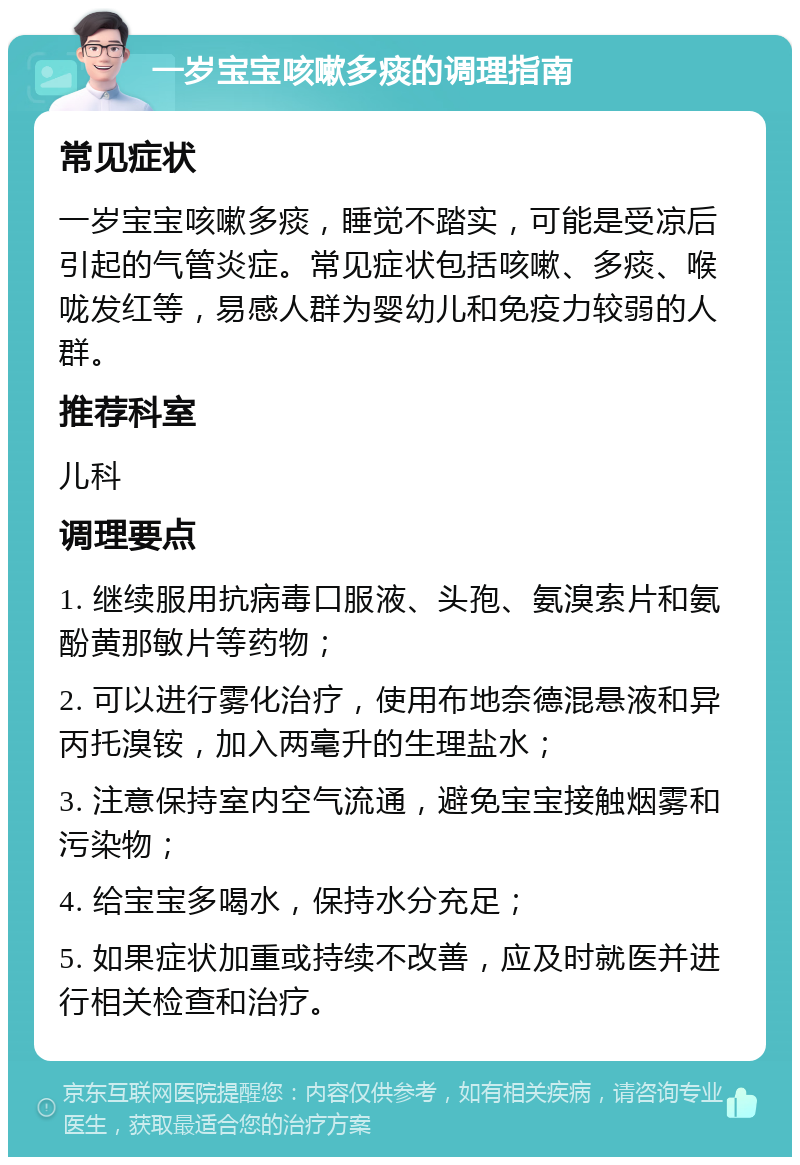 一岁宝宝咳嗽多痰的调理指南 常见症状 一岁宝宝咳嗽多痰，睡觉不踏实，可能是受凉后引起的气管炎症。常见症状包括咳嗽、多痰、喉咙发红等，易感人群为婴幼儿和免疫力较弱的人群。 推荐科室 儿科 调理要点 1. 继续服用抗病毒口服液、头孢、氨溴索片和氨酚黄那敏片等药物； 2. 可以进行雾化治疗，使用布地奈德混悬液和异丙托溴铵，加入两毫升的生理盐水； 3. 注意保持室内空气流通，避免宝宝接触烟雾和污染物； 4. 给宝宝多喝水，保持水分充足； 5. 如果症状加重或持续不改善，应及时就医并进行相关检查和治疗。