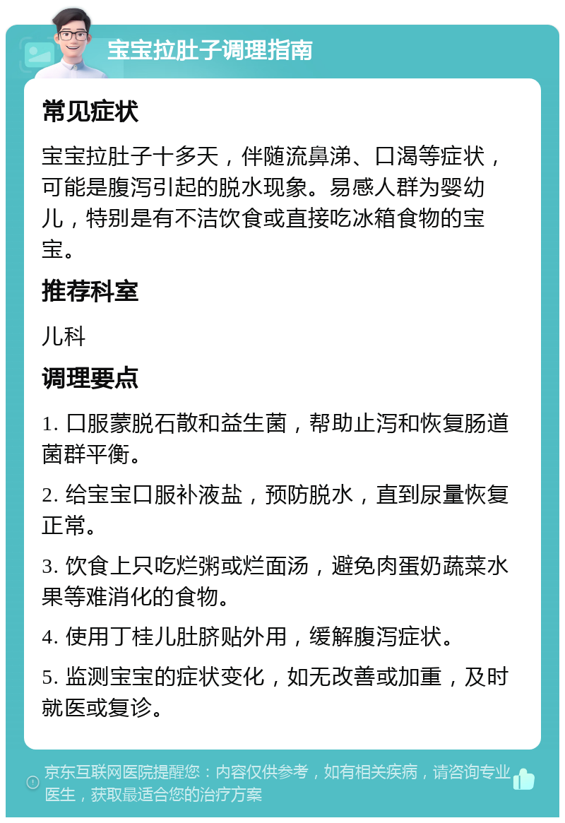 宝宝拉肚子调理指南 常见症状 宝宝拉肚子十多天，伴随流鼻涕、口渴等症状，可能是腹泻引起的脱水现象。易感人群为婴幼儿，特别是有不洁饮食或直接吃冰箱食物的宝宝。 推荐科室 儿科 调理要点 1. 口服蒙脱石散和益生菌，帮助止泻和恢复肠道菌群平衡。 2. 给宝宝口服补液盐，预防脱水，直到尿量恢复正常。 3. 饮食上只吃烂粥或烂面汤，避免肉蛋奶蔬菜水果等难消化的食物。 4. 使用丁桂儿肚脐贴外用，缓解腹泻症状。 5. 监测宝宝的症状变化，如无改善或加重，及时就医或复诊。