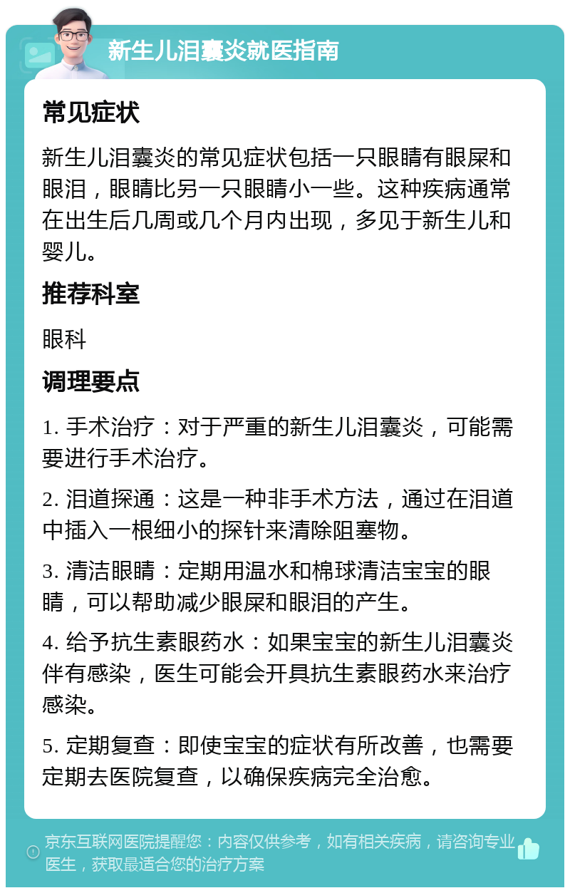 新生儿泪囊炎就医指南 常见症状 新生儿泪囊炎的常见症状包括一只眼睛有眼屎和眼泪，眼睛比另一只眼睛小一些。这种疾病通常在出生后几周或几个月内出现，多见于新生儿和婴儿。 推荐科室 眼科 调理要点 1. 手术治疗：对于严重的新生儿泪囊炎，可能需要进行手术治疗。 2. 泪道探通：这是一种非手术方法，通过在泪道中插入一根细小的探针来清除阻塞物。 3. 清洁眼睛：定期用温水和棉球清洁宝宝的眼睛，可以帮助减少眼屎和眼泪的产生。 4. 给予抗生素眼药水：如果宝宝的新生儿泪囊炎伴有感染，医生可能会开具抗生素眼药水来治疗感染。 5. 定期复查：即使宝宝的症状有所改善，也需要定期去医院复查，以确保疾病完全治愈。