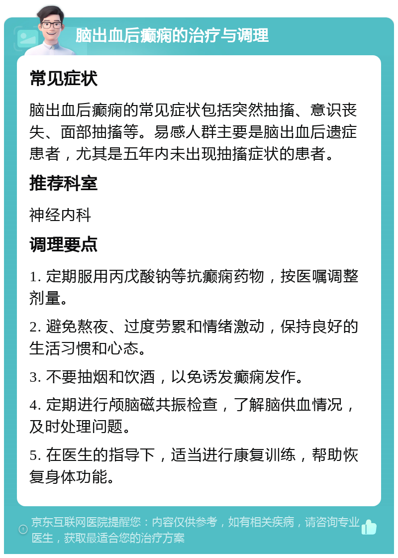 脑出血后癫痫的治疗与调理 常见症状 脑出血后癫痫的常见症状包括突然抽搐、意识丧失、面部抽搐等。易感人群主要是脑出血后遗症患者，尤其是五年内未出现抽搐症状的患者。 推荐科室 神经内科 调理要点 1. 定期服用丙戊酸钠等抗癫痫药物，按医嘱调整剂量。 2. 避免熬夜、过度劳累和情绪激动，保持良好的生活习惯和心态。 3. 不要抽烟和饮酒，以免诱发癫痫发作。 4. 定期进行颅脑磁共振检查，了解脑供血情况，及时处理问题。 5. 在医生的指导下，适当进行康复训练，帮助恢复身体功能。