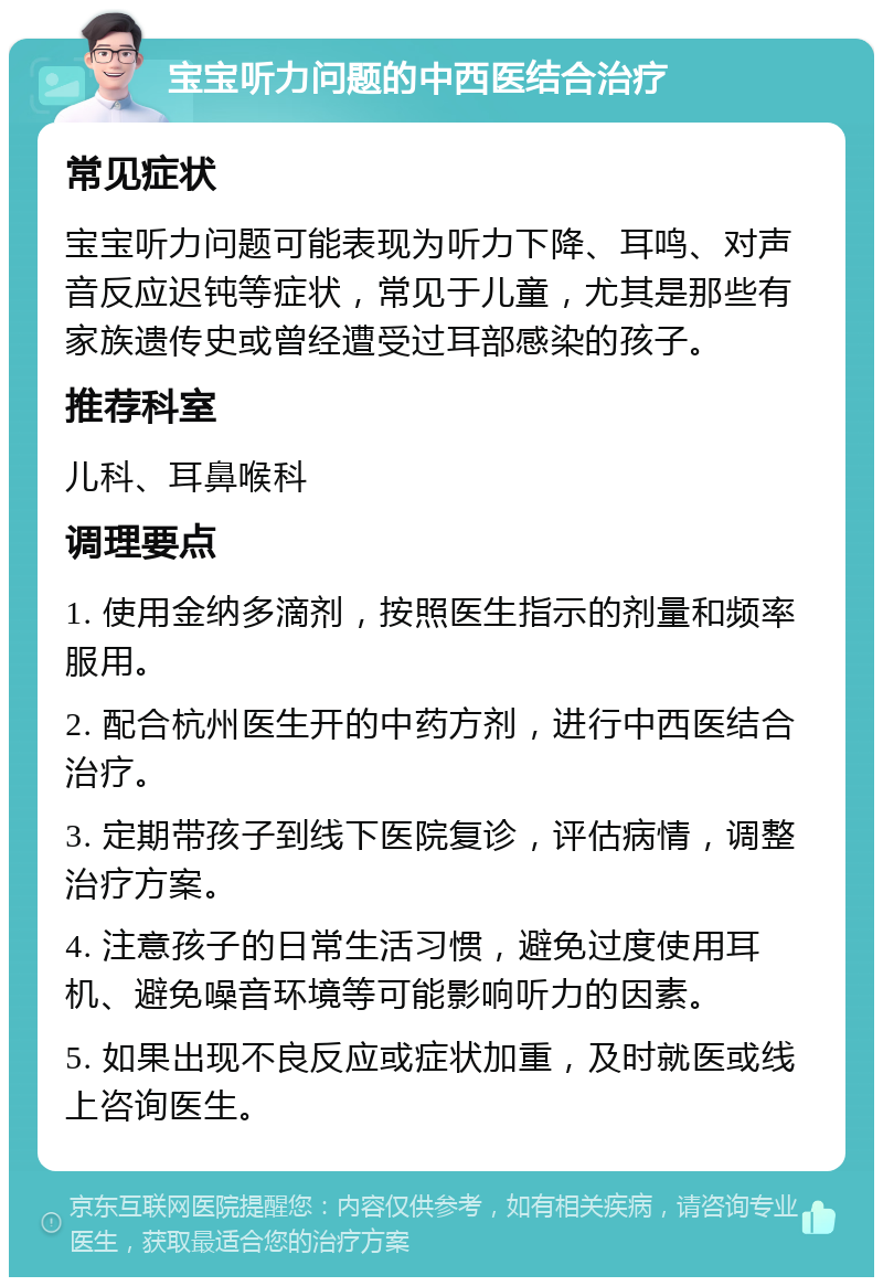 宝宝听力问题的中西医结合治疗 常见症状 宝宝听力问题可能表现为听力下降、耳鸣、对声音反应迟钝等症状，常见于儿童，尤其是那些有家族遗传史或曾经遭受过耳部感染的孩子。 推荐科室 儿科、耳鼻喉科 调理要点 1. 使用金纳多滴剂，按照医生指示的剂量和频率服用。 2. 配合杭州医生开的中药方剂，进行中西医结合治疗。 3. 定期带孩子到线下医院复诊，评估病情，调整治疗方案。 4. 注意孩子的日常生活习惯，避免过度使用耳机、避免噪音环境等可能影响听力的因素。 5. 如果出现不良反应或症状加重，及时就医或线上咨询医生。