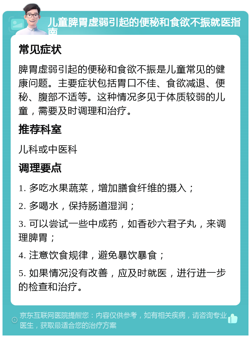 儿童脾胃虚弱引起的便秘和食欲不振就医指南 常见症状 脾胃虚弱引起的便秘和食欲不振是儿童常见的健康问题。主要症状包括胃口不佳、食欲减退、便秘、腹部不适等。这种情况多见于体质较弱的儿童，需要及时调理和治疗。 推荐科室 儿科或中医科 调理要点 1. 多吃水果蔬菜，增加膳食纤维的摄入； 2. 多喝水，保持肠道湿润； 3. 可以尝试一些中成药，如香砂六君子丸，来调理脾胃； 4. 注意饮食规律，避免暴饮暴食； 5. 如果情况没有改善，应及时就医，进行进一步的检查和治疗。