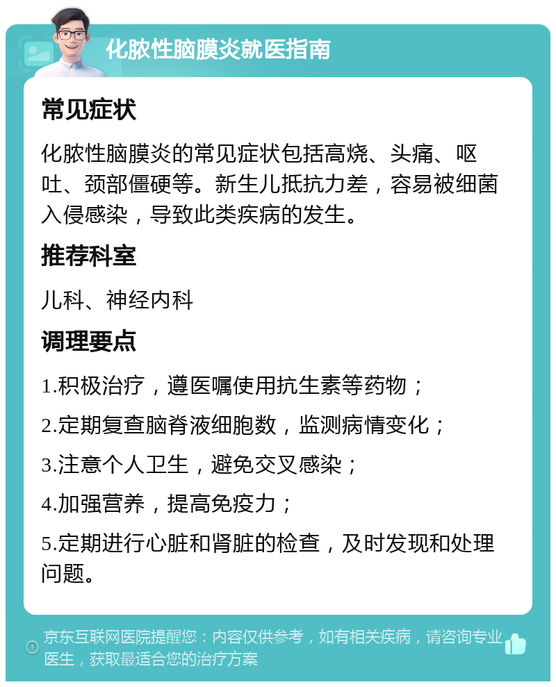 化脓性脑膜炎就医指南 常见症状 化脓性脑膜炎的常见症状包括高烧、头痛、呕吐、颈部僵硬等。新生儿抵抗力差，容易被细菌入侵感染，导致此类疾病的发生。 推荐科室 儿科、神经内科 调理要点 1.积极治疗，遵医嘱使用抗生素等药物； 2.定期复查脑脊液细胞数，监测病情变化； 3.注意个人卫生，避免交叉感染； 4.加强营养，提高免疫力； 5.定期进行心脏和肾脏的检查，及时发现和处理问题。